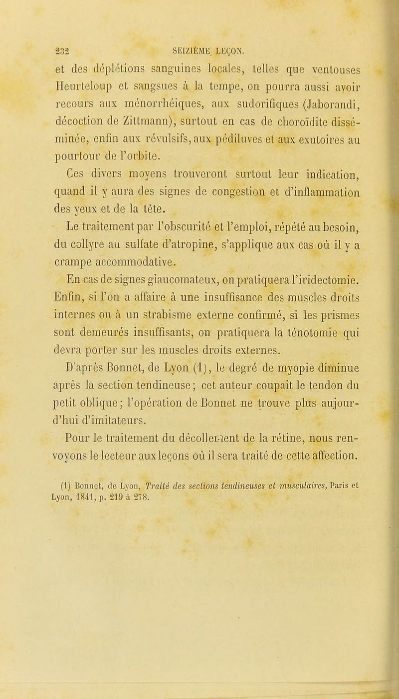et des déplétions sanguines locales, telles que ventouses Heurteloup et sangsues à la tempe, on pourra aussi avoir recours aux ménorrhéiques, aux sudorifiques (Jaborandi, décoction de Zittmann), surtout en cas de choroïdite dissé- minée, enfin aux révulsifs, aux pédiluves et aux exutoires au pourtour de l'orbite. Ces divers moyens trouveront surtout leur indication, quand il y aura des signes de congestion et d'inflammation des yeux et de la tête. Le traitement par l'obscurité et l'emploi, répété au besoin, du collyre au sulfate d'atropine, s'applique aux cas où il y a crampe accommodative. En cas de signes gîaucomateux, on pratiquera l'iridectomie. Enfin, si l'on a affaire à une insuffisance des muscles droits internes ou à un strabisme externe confirmé, si les prismes sont demeurés insuffisants, on pratiquera la ténotomie qui devra porter sur les muscles droits externes. D'après Bonnet, de Lyon (Ij, le degré de myopie diminue après la section tendineuse; cet auteur coupait le tendon du petit oblique ; l'opération de Bonnet ne trouve plus aujour- d'hui d'imitateurs. Pour le traitement du décollerrent de la rétine, nous ren- voyons le lecteur aux leçons où il sera traité de cette affection. (1) Bonnet, de Lyon, Traité des sections tendineuses et musculaires, Paris et Lyon, 1841, p. 219 à 278.