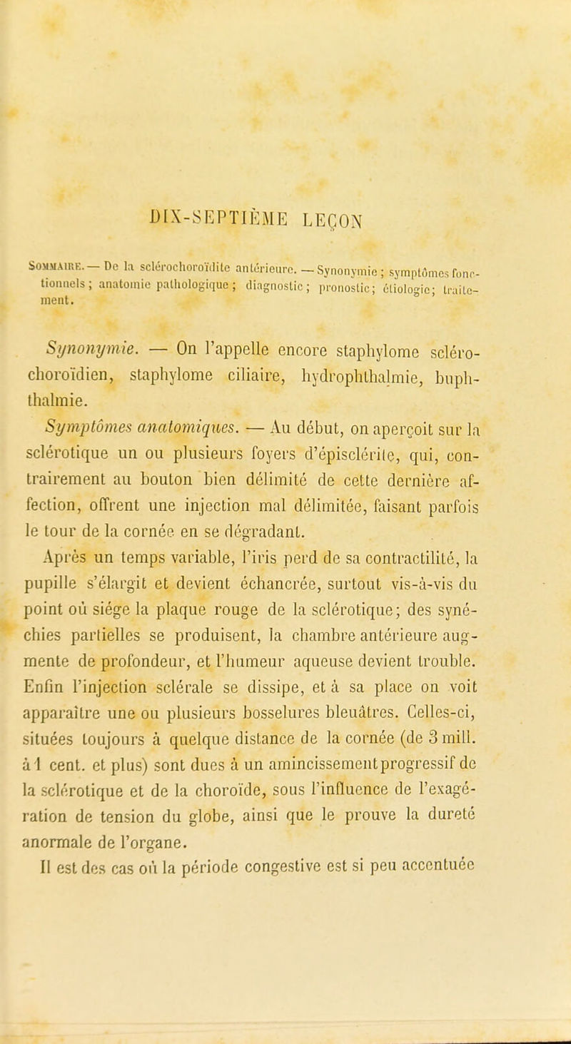 DIX-SEPTIÈME LEÇON Sommaire.-De la sclérochoroïdite antérieure. - Synonymie ^symptômes fonc- tionnels; anatomie pathologique; diagnostic; pronostic; éliologic; traite- ment. Synonymie. — On l'appelle encore staphylome scléro- choroïdien, staphylome ciliaire, hydrophthalmie, buph- thalraie. Symptômes analomiques. — Au début, on aperçoit sur la sclérotique un ou plusieurs foyers d'épisclérile, qui, con- trairement au bouton bien délimité de cette dernière af- fection, offrent une injection mal délimitée, faisant parfois le tour de la cornée, en se dégradant. Après un temps variable, l'iris perd de sa contractilité, la pupille s'élargit et devient échancrée, surtout vis-à-vis du point où siège la plaque rouge de la sclérotique; des syné- chies partielles se produisent, la chambre antérieure aug- mente de profondeur, et l'humeur aqueuse devient trouble. Enfin l'injection sclérale se dissipe, et à sa place on voit apparaître une ou plusieurs bosselures bleuâtres. Celles-ci, situées toujours à quelque distance de la cornée (de 3 mill. al cent, et plus) sont dues à un amincissement progressif de la sclérotique et de la choroïde, sous l'influence de l'exagé- ration de tension du globe, ainsi que le prouve la dureté anormale de l'organe. Il est des cas où la période congestive est si peu accentuée
