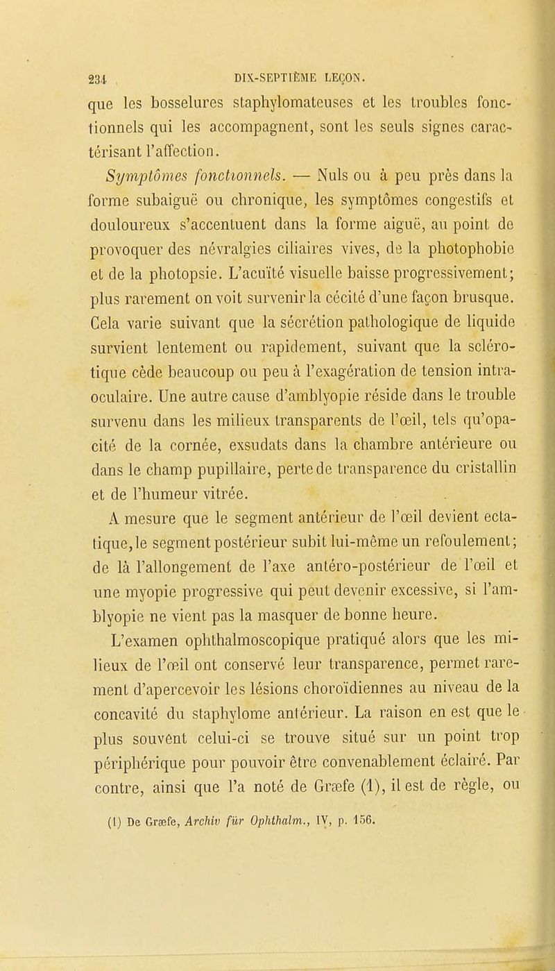 que les bosselures staphylomateuses et les troubles fonc- tionnels qui les accompagnent, sont les seuls signes carac- térisant l'affection. Symptômes fonctionnels. — Nuls ou à peu près dans la forme subaiguë ou chronique, les symptômes congestifs et douloureux s'accentuent dans la forme aiguë, au point do provoquer des névralgies ciliaires vives, de la photophobio et de la photopsie. L'acuïté visuelle baisse progressivement; plus rarement on voit survenir la cécité d'une façon brusque. Cela varie suivant que la sécrétion pathologique de liquide survient lentement ou rapidement, suivant que la scléro- tique cède beaucoup ou peu à l'exagération de tension intra- oculaire. Une autre cause d'amblyopie réside dans le trouble survenu dans les milieux transparents de l'œil, tels qu'opa- cité de la cornée, exsudats dans la chambre antérieure ou dans le champ pupillaire, perte de transparence du cristallin et de l'humeur vitrée. A mesure que le segment antérieur de l'œil devient ecta- tique, le segment postérieur subit lui-même un refoulement; de là l'allongement de l'axe antéro-postérieur de l'œil et une myopie progressive qui peut devenir excessive, si l'am- blyopie ne vient pas la masquer de bonne heure. L'examen ophthalmoscopique pratiqué alors que les mi- lieux de l'œil ont conservé leur transparence, permet rare- ment d'apercevoir les lésions choroïdiennes au niveau de la concavité du staphylome antérieur. La raison en est que le plus souvent celui-ci se trouve situé sur un point trop périphérique pour pouvoir être convenablement éclairé. Par contre, ainsi que l'a noté de Greefe (1), il est de règle, ou (1) De Grœfe, Archiv fur Ophthalm., IV, p. 156.