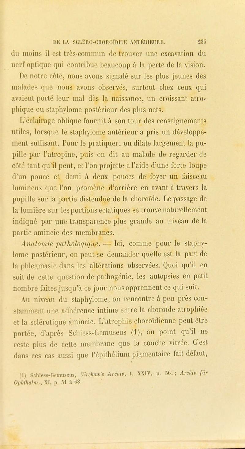 du moins il est très-commun de trouver une excavation du nerf optique qui contribue beaucoup à la perte de la vision. De notre côté, nous avons signalé sur les plus jeunes des malades que nous avons observés, surtout chez ceux qui avaient porté leur mal dès la naissance, un croissant atro- pliique ou staphylome postérieur des plus nets. L'éclairage oblique fournit à son tour des renseignements utiles, lorsque le staphylome antérieur a pris un développe- ment suffisant. Pour le pratiquer, on dilate largement la pu- pille par l'atropine, puis on dit au malade de regarder de côté tant qu'il peut, et l'on projette à l'aide d'une forte loupe d'un pouce et demi à deux pouces de foyer un faisceau lumineux que l'on promène d'arrière en avant à travers la pupille sur la partie distendue de la choroïde. Le passage de la lumière sur les portions ectatiques se trouve naturellement indiqué par une transparence plus grande au niveau de la partie amincie des membranes. Anatomie pathologique. — Ici, comme pour le staphy- lome postérieur, on peut se demander quelle est la part de la phlegmasie dans les altérations observées. Quoi qu'il en soit de cette queslion de pathogénie, les autopsies en petit nombre faites jusqu'à ce jour nous apprennent ce qui suit. Au niveau du staphylome, on rencontre à peu près con- stamment une adhérence intime entre la choroïde atrophiée et la sclérotique amincie. L'atrophie choroïdienne peut être portée, d'après Schiess-Gemuseus (1), au point qu'il ne reste plus de cette membrane que la couche vitrée. C'est dans ces cas aussi que l'épithélium pigmentaire fait défaut, (1) Schiess-Gemuseus, Virchow's Archiv, t. XXIV, p. 561 ; Arohiv fiir Ophthalm., XI, p. 51 à 68.