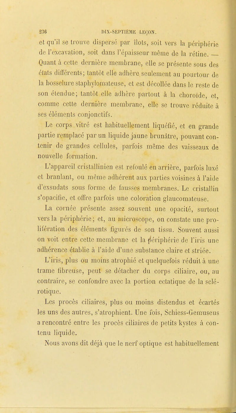 et qu'il se trouve dispersé par ilôts, soit vers la périphérie de l'excavation, soit dans l'épaisseur même de la rétine. Quant à cette dernière membrane, elle se présente sous des états différents; tantôt elle adhère seulement au pourtour de la bosselure staphylomateuse, et est décollée dans le reste de son étendue; tantôt elle adhère partout à la choroïde, et, comme cette dernière membrane, elle se trouve réduite à ses éléments conjonctifs. Le corps vitré est habituellement liquéfié, et en grande partie remplacé par un liquide jaune brunâtre, pouvant con- tenir de grandes cellules, parfois même des vaisseaux de nouvelle formalion. L'appareil cristallinien est refoulé en arrière, parfois luxé et branlant, ou môme adhérent aux parties voisines à l'aide d'exsudats sous forme de fausses membranes. Le cristallin s'opacifie, et offre parfois une coloration glaucomateuse. La cornée présente assez souvent une opacité, surtout vers la périphérie; et, au microscope, on constate une pro- lifération des éléments figurés de son tissu. Souvent aussi on voit entre cette membrane et la périphérie de l'iris une adhérence établie à l'aide d'une substance claire et striée. L'iris, plus ou moins atrophié et quelquefois réduit à une trame fibreuse, peut se détacher du corps ciliaire, ou, au contraire, se confondre avec la portion eclatique de la sclé- rotique. Les procès ciliaires, plus ou moins distendus et écartés les uns des autres, s'atrophient. Une fois, Schiess-Gemuseus a rencontré entre les procès ciliaires de petits kystes à con- tenu liquide. Nous avons dit déjà que le nerf optique est habituellement