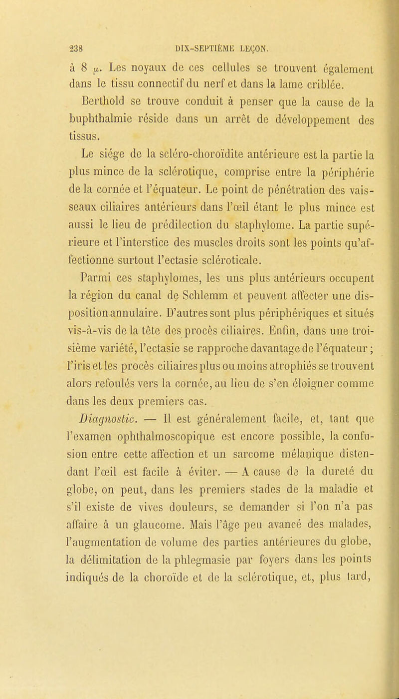 à 8 y.. Les noyaux de ces cellules se trouvent également dans le tissu connectif du nerf et dans la lame criblée. Berthold se trouve conduit à penser que la cause de la buphthalmie réside dans un arrêt de développement des tissus. Le siège de la scléro-choroïdite antérieure est la partie la plus mince de la sclérotique, comprise entre la périphérie de la cornée et l'équateur. Le point de pénétration des vais- seaux ciliaires antérieurs dans l'œil étant le plus mince est aussi le lieu de prédilection du slaphylome. La partie supé- rieure et l'interstice des muscles droits sont les points qu'af- fectionne surtout l'ectasie scléroticale. Parmi ces staphylomes, les uns plus antérieurs occupent la région du canal de Schlemm et peuvent affecter une dis- position annulaire. D'autres sont plus périphériques et situés vis-à-vis delà tête des procès ciliaires. Enfin, dans une troi- sième variété, l'ectasie se rapproche davantage de l'équateur ; l'iris et les procès ciliaires plus ou moins atrophiés se trouvent alors refoulés vers la cornée, au lieu de s'en éloigner comme dans les deux premiers cas. Diagnostic. — Il est généralement facile, et, tant que l'examen ophthalmoscopique est encore possible, la confu- sion entre cette affection et un sarcome mélanique disten- dant l'œil est facile à éviter. — A cause de la dureté du globe, on peut, dans les premiers stades de la maladie et s'il existe de vives douleurs, se demander si l'on n'a pas affaire à un glaucome. Mais l'âge peu avancé des malades, l'augmentation de volume des parties antérieures du globe, la délimitation de la phlegmasie par foyers dans les points indiqués de la choroïde et de la sclérotique, et, plus lard,