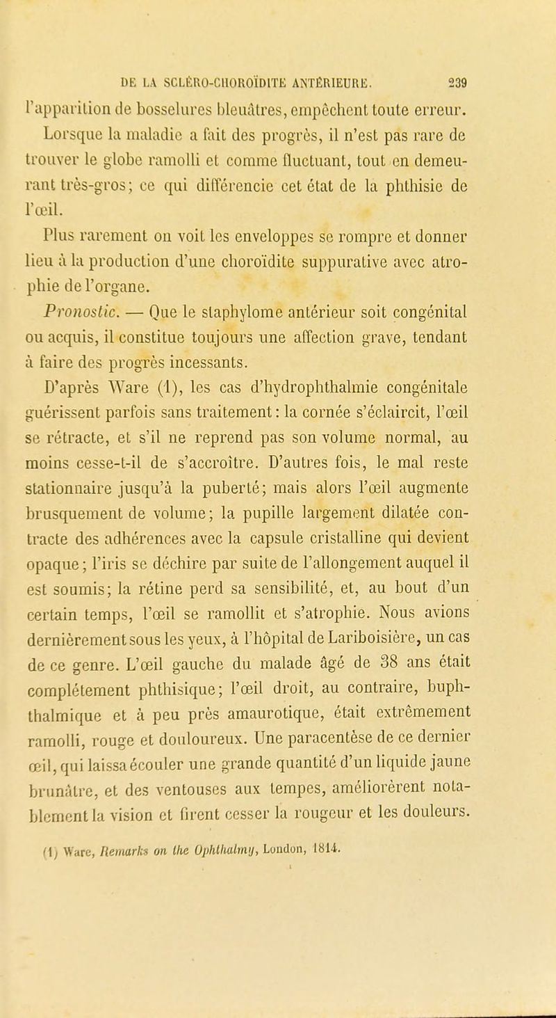 l'apparition de bosselures bleuâtres, empêchent toute erreur. Lorsque la maladie a fait des progrès, il n'est pas rare de trouver le globe ramolli et comme fluctuant, tout en demeu- rant très-gros; ce qui différencie cet état de la phthisie de l'œil. Plus rarement on voit les enveloppes se rompre et donner lieu à la production d'une choroïdite suppurative avec atro- phie de l'organe. Pronostic. — Que le slaphylome antérieur soit congénital ou acquis, il constitue toujours une affection grave, tendant à faire des progrès incessants. D'après Ware (1), les cas d'hydrophthalmie congénitale guérissent parfois sans traitement : la cornée s'éclaircit, l'œil se rétracte, et s'il ne reprend pas son volume normal, au moins cesse-t-il de s'accroître. D'autres fois, le mal reste stationnaire jusqu'à la puberté; mais alors l'œil augmente brusquement de volume ; la pupille largement dilatée con- tracte des adhérences avec la capsule cristalline qui devient opaque ; l'iris se déchire par suite de l'allongement auquel il est soumis; la rétine perd sa sensibilité, et, au bout d'un certain temps, l'œil se ramollit et s'atrophie. Nous avions dernièrement sous les yeux, à l'hôpital de Lariboisière, un cas de ce genre. L'œil gauche du malade âgé de 38 ans était complètement phthisique; l'œil droit, au contraire, buph- thalmique et à peu près amaurotique, était extrêmement ramolli, rouge et douloureux. Une paracentèse de ce dernier œil, qui laissaécouler une grande quantité d'un liquide jaune brunâtre, et des ventouses aux tempes, améliorèrent nota- blement la vision et firent cesser la rougeur et les douleurs. <\) Ware, Ileniarkx on llie Ùphthalmy, Loudon, 1814.