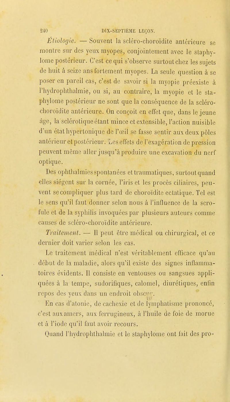 Étiolôgie. — Souvent la scléro-choroïdite antérieure se montre sur des yeux myopes, conjointement avec le slaphy- lome postérieur. C'est ce qui s'observe surtout chez les sujets de huit à seize ans fortement myopes. La seule question à se poser en pareil cas, c'est de savoir si la myopie préexiste à rhydrophthalmie, ou si, au contraire, la myopie et le sla- phylome postérieur ne sont que la conséquence de la scléro- choroïdite antérieure. On conçoit en effet que, dans le jeune âge, la sclérotique étant mince et extensible, l'action nuisible d'un étathyperlonique de l'œil se fasse sentir aux deux pôles antérieur et postérieur. Les effets de l'exagération dépression peuvent môme aller jusqu'à produire une excavation du nerf optique. Des ophthalmies spontanées ettraumatiques, surtout quand elles siègent sur la cornée, l'iris et les procès ciliaires, peu- vent se compliquer plus tard de choroïdite eclatique. Tel est le sens qu'il faut donner selon nous à l'influence de la scro- fule et de la syphilis invoquées par plusieurs auteurs comme causes de scléro-choroïdite antérieure. Traitement. — Il peut être médical ou chirurgical, et ce dernier doit varier selon les cas. Le traitement médical n'est véritablement efficace qu'au début de la maladie, alors qu'il existe des signes inflamma- toires évidents. Il consiste en ventouses ou sangsues appli- quées à la tempe, sudorifiques, calomel, diurétiques, enfin repos des yeux dans un endroit obsc1. En cas d'atonie, de cachexie et de lymphaLisme prononcé, c'est aux amers, aux ferrugineux, à l'huile de foie de morue et à l'iode qu'il faut avoir recours. Quand rhydrophthalmie et le staphylome ont fait des pro-