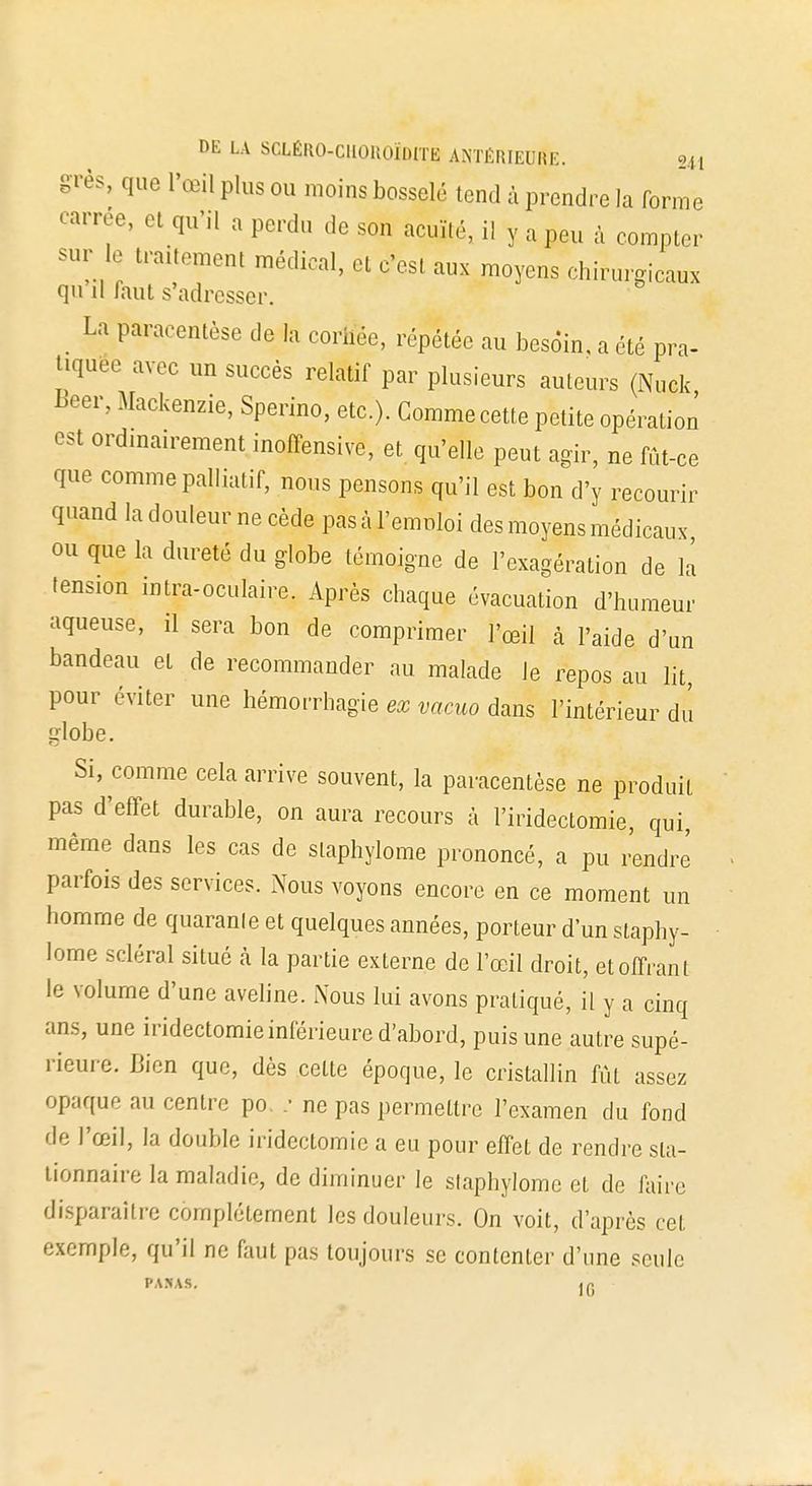 I>E LA SCLËllO-CHOItOÏDlTE A.MÉHIEUHI:. ?„ grès, que l'œil plus ou moins bosselé tend à prendre la forme carrée, et qu'il , perdu de son acuité, il y a peu à compter sur le traitement médical, et c'est aux moyens chirurgicaux qu il faut s'adresser. La paracentèse de la cornée, répétée au besoin, a été pra- tiquée avec un succès relatif par plusieurs auteurs (Nuck Beer, Mackenzie, Sperino, etc.). Gomme cette petite opération est ordinairement inoffensive, et qu'elle peut agir, ne fût-ce que comme palliatif, nous pensons qu'il est bon d'y recourir quand la douleur ne cède pas à l'emploi des moyens médicaux ou que la dureté du globe témoigne de l'exagération de la tension intra-oculaire, Après chaque évacuation d'humeur aqueuse, il sera bon de comprimer l'œil à l'aide d'un bandeau et de recommander au malade le repos au lit, pour éviter une hémorrhagie ex vacuo dans l'intérieur du globe. Si, comme cela arrive souvent, la paracentèse ne produit pas d'effet durable, on aura recours à l'iridectomie, qui, même dans les cas de slaphylome prononcé, a pu rendre parfois des services. Nous voyons encore en ce moment un homme de quaranle et quelques années, porteur d'un slaphy- lome scléral situé à la partie externe de l'œil droit, et offrant le volume d'une aveline. Nous lui avons pratiqué, il y a cinq ans, une iridectomie inférieure d'abord, puis une autre supé- rieure. Bien que, dès cette époque, le cristallin fût assez opaque au centre po ; ne pas permettre l'examen du fond tle l'œil, la double iridectomie a eu pour effet de rendre sla- tionnaire la maladie, de diminuer le slaphylome et de faire disparaître complètement les douleurs. On voit, d'après cet exemple, qu'il ne faut pas toujours se contenter d'une seule PARAS. ]G