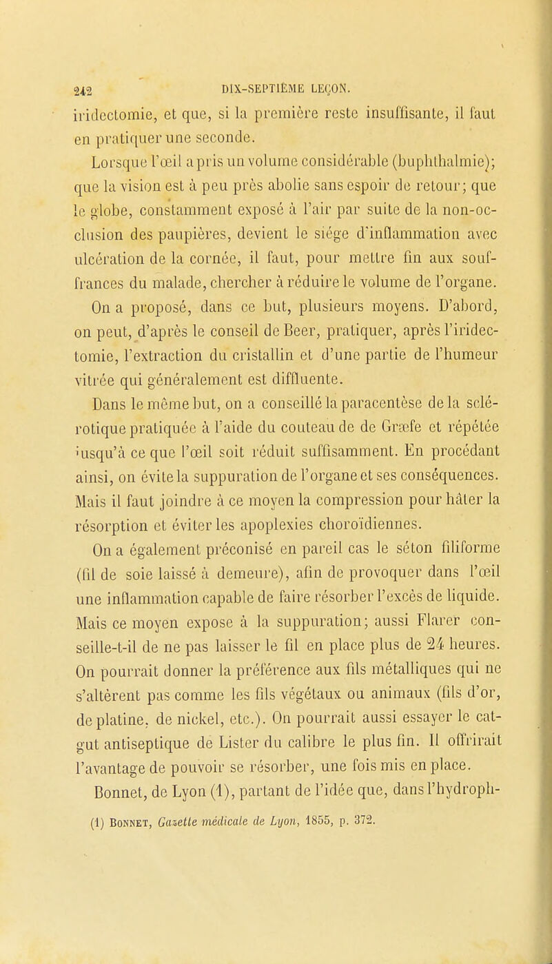iiïdectomie, et que, si la première reste insuffisante, il faut en pratiquer une seconde. Lorsque l'œil a pris un volume considérable (buphlhalmie); que la vision est à peu près abolie sans espoir de retour; que le globe, constamment exposé à l'air par suite de la non-oc- clusion des paupières, devient le siège d'inflammation avec ulcération de la cornée, il faut, pour mettre fin aux souf- frances du malade, chercher à réduire le volume de l'organe. On a proposé, dans ce but, plusieurs moyens. D'abord, on peut, d'après le conseil de Béer, pratiquer, après l'iridec- tomie, l'extraction du cristallin et d'une partie de l'humeur vitrée qui généralement est diffluente. Dans le même but, on a conseillé la paracentèse delà sclé- rotique pratiquée à l'aide du couteau de de Grœfe et répétée nisqu'à ce que l'œil soit réduit suffisamment. En procédant ainsi, on évite la suppuration de l'organe et ses conséquences. Mais il faut joindre à ce moyen la compression pour hâter la résorption et éviter les apoplexies choroïdiennes. On a également préconisé en pareil cas le séton filiforme (fil de soie laissé à demeure), afin de provoquer dans l'œil une inflammation capable de faire résorber l'excès de liquide. Mais ce moyen expose à la suppuration; aussi Flarer con- seille-t-il de ne pas laisser le fil en place plus de M heures. On pourrait donner la préférence aux fils métalliques qui ne s'altèrent pas comme les fils végétaux ou animaux (fils d'or, de platine, de nickel, etc.). On pourrait aussi essayer le cat- gut antiseptique de Lister du calibre le plus fin. 11 offrirait l'avantage de pouvoir se résorber, une fois mis en place. Bonnet, de Lyon (1), partant de l'idée que, dansl'hydroph- (1) Bonnet, Gazette médicale de Lyon, 1855, p. 372.