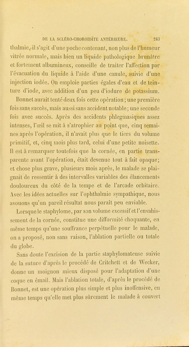 tbalmie,.il s'agit d'une poche contenant, non plus de l'humeur vitrée normale, mais bien un liquide pathologique brunâtre et fortement albumincux, conseille de traiter l'affection par l'évacuation du liquide à l'aide d'une canule, suivie d'une injection iodée. On emploie parties égales d'eau et de tein- ture d'iode, avec addition d'un peu d'iodure de potassium. Bonnet aurait tenté deux fois cette opération ; une première fois sans succès, mais aussi sans accident notable ; une seconde fois avec succès. Après des accidents phlegmasiques assez intenses, l'œil se mit à s'atrophier au point que, cinq semai- nos après l'opération, il n'avait plus cpie le tiers du volume primitif, et, cinq mois plus tard, celui d'une petite noisette. Il est à remarquer toutefois que la cornée, en partie trans- parente avant l'opération, était devenue tout à fait opaque; et chose plus grave, plusieurs mois après, le malade se plai- gnait de ressentir à des intervalles variables des élancements douloureux du côté de la tempe et de l'arcade orbitaire. Avec les idées actuelles sur l'ophthalmie sympathique, nous avouons qu'un pareil résultat nous paraît peu enviable. Lorsque le staphylome, par son volume excessif et l'envahis- sement de la cornée, constitue une difformité choquante, en même temps qu'une souffrance perpétuelle pour le malade, on a proposé, non sans raison, l'ablation partielle ou totale du globe. Sans doute l'excision de la partie staphylomateuse suivie de la suture d'après le procédé de Critchett et de Wecker, donne un moignon mieux disposé pour l'adaptation d'une coque en émail. Mais l'ablation totale, d'après le procédé de Bonnet, est une opération plus simple et plus inoffensive, en même temps qu'elle met plus sûrement le malade à couvert