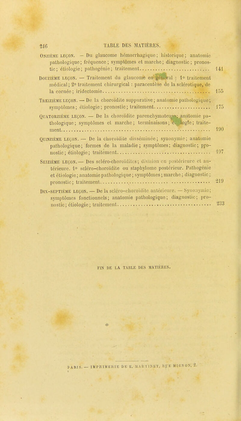 Onzième leçon. — Du glaucome hémorrhagique; historique; anatomic pathologique; fréquence; symptômes et marche; diagnostic; pronos- tic; étiologie; pathogénie; traitement Douzième leçon. — Traitement du glaucome en gôuâral : 1<> traitement médical; 2° traitement chirurgical : paracentèse de la sclérotique, de la cornée; iridectomie Treizième leçon. — De la choroïdite suppurative; anatomie pathologique; symptômes; étiologie; pronostic; traitement Quatorzième leçon. — De la choroïdite parcnchymaleua»; anatomie pa- thologique; symptômes et marche; terminaisons ;'6. loglc; traite- ment '. • • Quinzième leçon. — De la choroïdite disséminée; synonymie; anatomie pathologique; formes de la maladie; symptômes; diagnostic; pro- nostic; étiologie; traitement Seizième leçon.— Des scléro-choroïdites; division en postérieure cl an- térieure. 1° scléro-choroïdite ou staphylome postérieur. Pathogénie et étiologie ; anatomie pathologique ; symptômes ; marche ; diagnostic ; pronostic; traitement Dix-septième leçon. — De la scléro-choroïdite antérieure. — Synonymie ; symptômes fonctionnels; anatomie pathologique; diagnostic; pro- nostic; étiologie; traitement FIN UE LA TAISLE IlES MATIÈRES. PARIS. — IMPRIMERIE UE E. MAtlTlKET, llfE MIGNON, 2.
