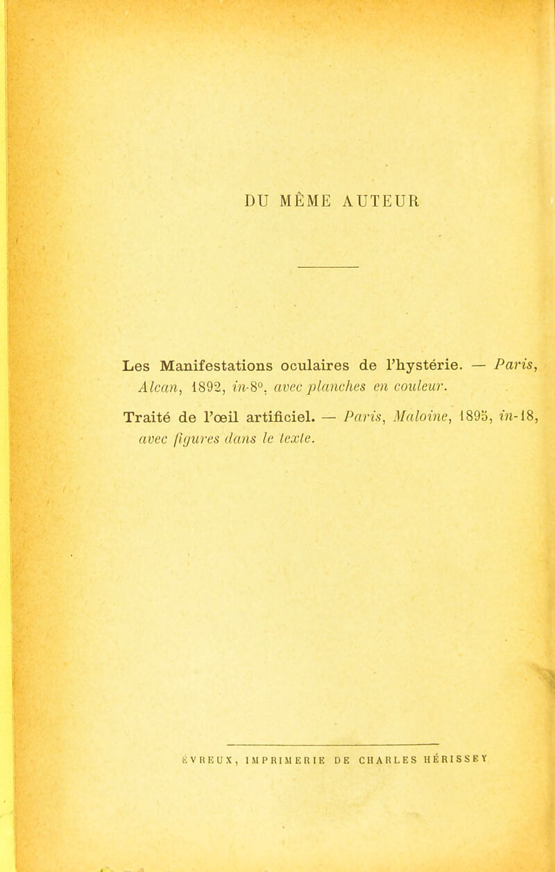 DU MÊME AUTEUR Les Manifestations oculaires de l'hystérie. — Par Àlcan, 1892, m-8°, avec planches en couleur. Traité de l'œil artificiel. — Paris, Maloine, 1895, in- avec figures dans le lexle. ÉV RE U X, IMPRIMERIE DE CHARLES HÉRISSKY