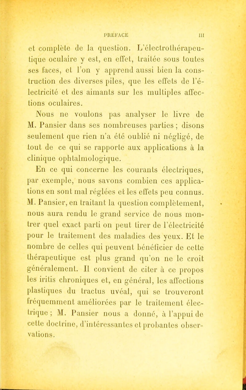 et complète de la question. L'électrothérapeu- tique oculaire y est, en effet, traitée sous toutes ses faces, et l'on y apprend aussi bien la cons- truction des diverses piles, que les effets de l'é- lectricité et des aimants sur les multiples affec- tions oculaires. Nous ne voulons pas analyser le livre de M. Pansier dans ses nombreuses parties ; disons seulement que rien n'a été oublié ni négligé, de tout de ce qui se rapporte aux applications à la clinique ophtalmologique. En ce qui concerne les courants électriques, par exemple, nous savons combien ces applica- tions en sont mal réglées et les effets peu connus. M. Pansier, en traitant la question complètement, nous aura rendu le grand service de nous mon- trer quel exact parti on peut tirer de l'électricité pour le traitement des maladies des yeux. Et le nombre de celles qui peuvent bénéficier de cette thérapeutique est plus grand qu'on ne le croit généralement. Il convient de citer à ce propos les iritis chroniques et, en général, les affections plastiques du traclus uvéal, qui se trouveront fréquemment améliorées par le traitement élec- trique ; M. Pansier nous a donné, à l'appui de cette doctrine, d'intéressantes et probantes obser- vations.