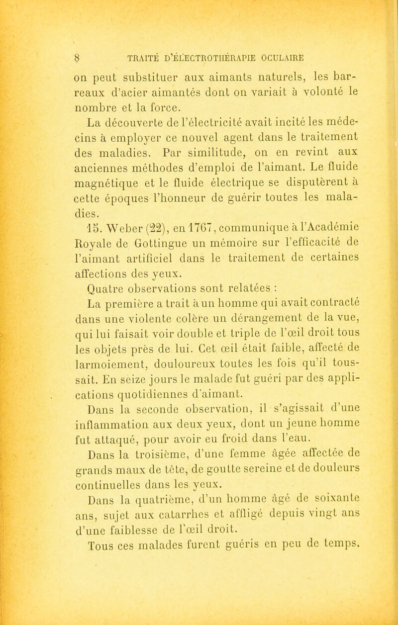 on peut substituer aux aimants naturels, les bar- reaux d'acier aimantés dont on variait à volonté le nombre et la force. La découverte de l'électricité avait incité les méde- cins à employer ce nouvel agent dans le traitement des maladies. Par similitude, on en revint aux anciennes méthodes d'emploi de l'aimant. Le fluide magnétique et le fluide électrique se disputèrent à cette époques l'honneur de guérir toutes les mala- dies. 45. Weber (22), en 1767, communique à l'Académie Royale de Gottingue un mémoire sur l'efficacité de l'aimant artificiel dans le traitement de certaines affections des yeux. Quatre observations sont relatées : La première a trait à un homme qui avait contracté dans une violente colère un dérangement de la vue, qui lui faisait voir double et triple de l'œil droit tous les objets près de lui. Cet œil était faible, affecté de larmoiement, douloureux toutes les fois qu'il tous- sait. En seize jours le malade fut guéri par des appli- cations quotidiennes d'aimant. Dans la seconde observation, il s'agissait d'une inflammation aux deux yeux, dont un jeune homme fut attaqué, pour avoir eu froid dans l'eau. Dans la troisième, d'une femme âgée affectée de grands maux de tête, de goutte sereine et de douleurs continuelles dans les yeux. Dans la quatrième, d'un homme âgé de soixante ans, sujet aux catarrhes et affligé depuis vingt ans d'une faiblesse de l'œil droit. Tous ces malades furent guéris en peu de temps.