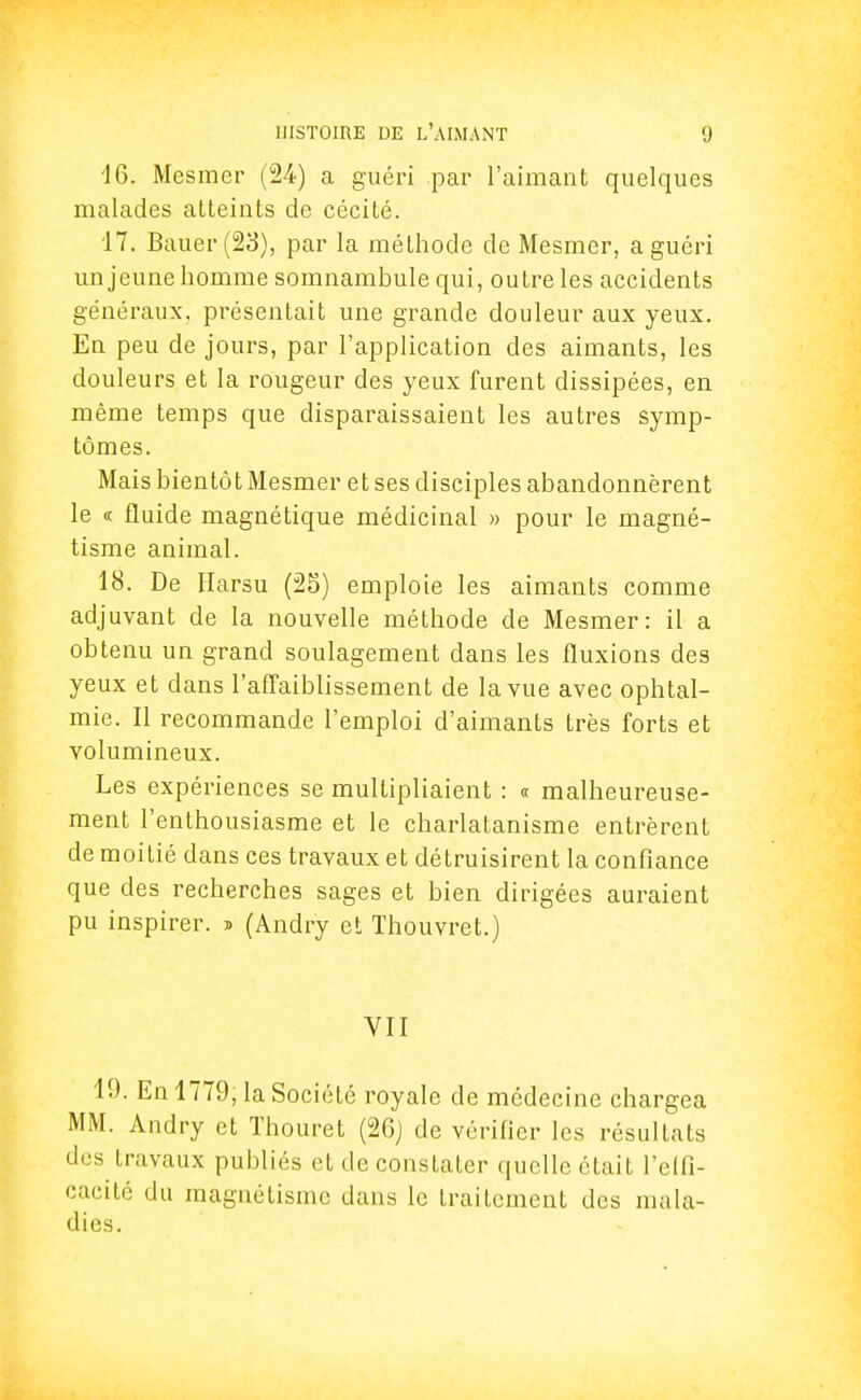 16. Mesmer (24) a guéri par l'aimant quelques malades atteints de cécité. 17. Bauer(23), par la méthode de Mesmer, a guéri un jeune homme somnambule qui, outre les accidents généraux, présentait une grande douleur aux yeux. En peu de jours, par l'application des aimants, les douleurs et la rougeur des yeux furent dissipées, en même temps que disparaissaient les autres symp- tômes. Mais bientôt Mesmer et ses disciples abandonnèrent le « fluide magnétique médicinal » pour le magné- tisme animal. 18. De Harsu (25) emploie les aimants comme adjuvant de la nouvelle méthode de Mesmer: il a obtenu un grand soulagement dans les fluxions des yeux et dans l'affaiblissement de la vue avec ophtal- mie. Il recommande l'emploi d'aimants très forts et volumineux. Les expériences se multipliaient : « malheureuse- ment l'enthousiasme et le charlatanisme entrèrent de moitié dans ces travaux et détruisirent la confiance que des recherches sages et bien dirigées auraient pu inspirer. » (Andry et Thouvret.) VII 19. En 1779, la Société royale de médecine chargea MM. Andry et Thouret (2Gj de vérifier les résultats des travaux publiés et de constater quelle était l'effi- cacité du magnétisme dans le traitement des mala- dies.