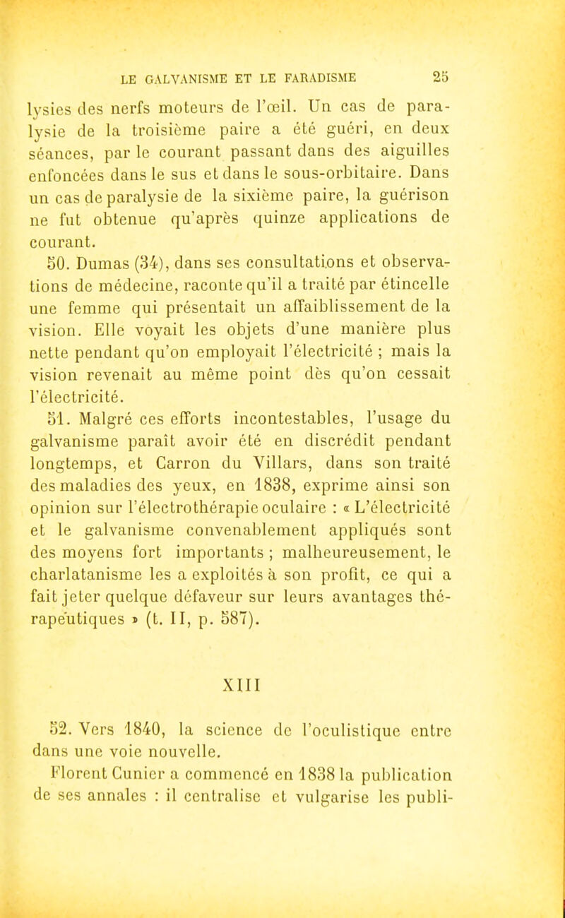 lysies des nerfs moteurs de l'œil. Un cas de para- lysie de la troisième paire a été guéri, en deux séances, par le courant passant dans des aiguilles enfoncées dans le sus et dans le sous-orbitaire. Dans un cas de paralysie de la sixième paire, la guérison ne fut obtenue qu'après quinze applications de courant. 50. Dumas (34), dans ses consultations et observa- tions de médecine, raconte qu'il a traité par étincelle une femme qui présentait un affaiblissement de la vision. Elle voyait les objets d'une manière plus nette pendant qu'on employait l'électricité ; mais la vision revenait au même point dès qu'on cessait l'électricité. 51. Malgré ces efforts incontestables, l'usage du galvanisme paraît avoir été en discrédit pendant longtemps, et Carron du Villars, dans son traité des maladies des yeux, en 1838, exprime ainsi son opinion sur l'électrothérapie oculaire : <t L'électricité et le galvanisme convenablement appliqués sont des moyens fort importants ; malheureusement, le charlatanisme les a exploités à son profit, ce qui a fait jeter quelque défaveur sur leurs avantages thé- rapeutiques » (t. II, p. 587). XIII 52. Vers 1840, la science de l'oculistiquc entre dans une voie nouvelle. Florent Cunicr a commencé en 1838 la publication de ses annales : il centralise et vulgarise les publi-