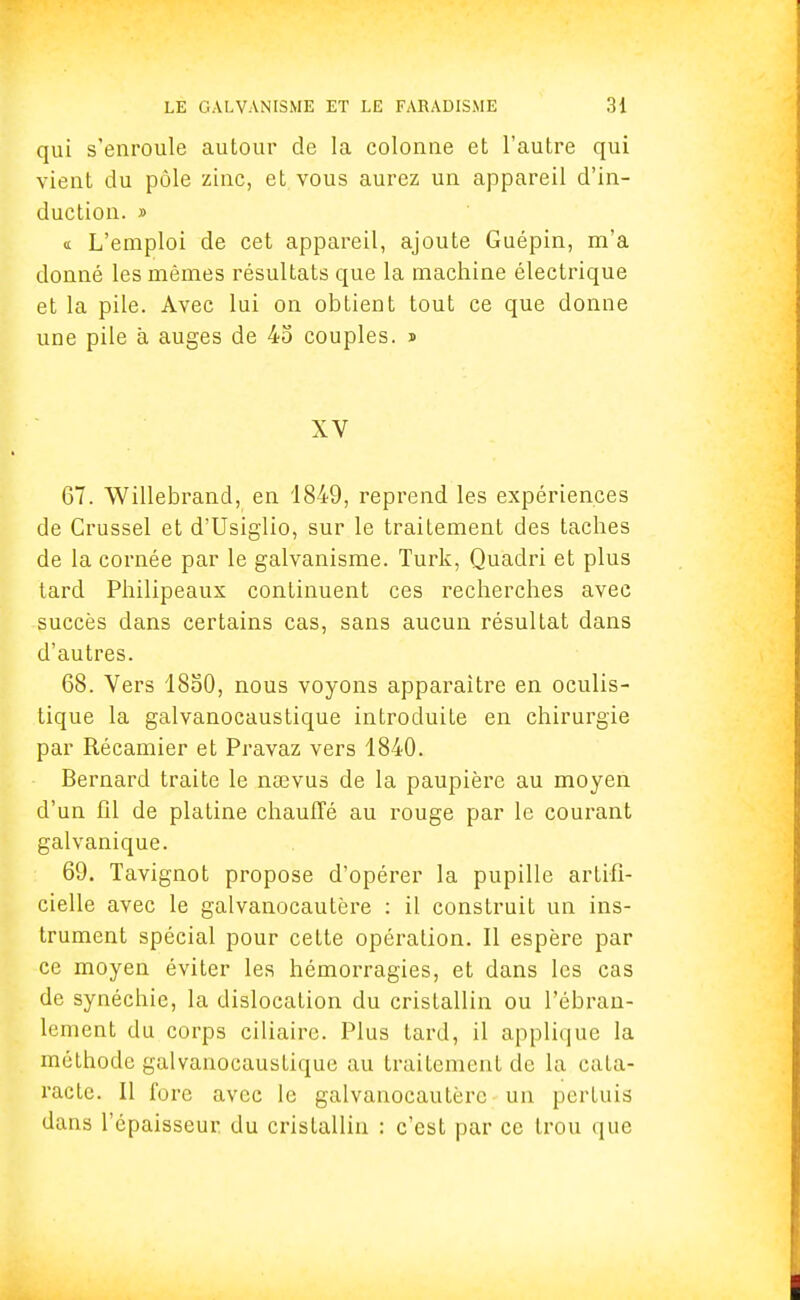 qui s'enroule autour de la colonne et l'autre qui vient du pôle zinc, et vous aurez un appareil d'in- duction. » «t L'emploi de cet appareil, ajoute Guépin, m'a donné les mêmes résultats que la machine électrique et la pile. Avec lui on obtient tout ce que donne une pile à auges de 45 couples. » XV 67. Willebrand, en 1849, reprend les expériences de Crussel et d'Usiglio, sur le traitement des taches de la cornée par le galvanisme. Turk, Quadri et plus tard Philipeaux continuent ces recherches avec succès dans certains cas, sans aucun résultat dans d'autres. 68. Vers 1850, nous voyons apparaître en oculis- tique la galvanocaustique introduite en chirurgie par Récamier et Pravaz vers 1840. Bernard traite le nsevus de la paupière au moyen d'un fil de platine chauffé au rouge par le courant galvanique. 69. Tavignot propose d'opérer la pupille artifi- cielle avec le galvanocautère : il construit un ins- trument spécial pour cette opération. Il espère par ce moyen éviter les hémorragies, et dans les cas de synéchie, la dislocation du cristallin ou l'ébran- lement du corps ciliaire. Plus tard, il applique la méthode galvanocaustique au traitement de la cata- racte. Il fore avec le galvanocautère un pertuis dans l'épaisseur du cristallin : c'est par ce trou que