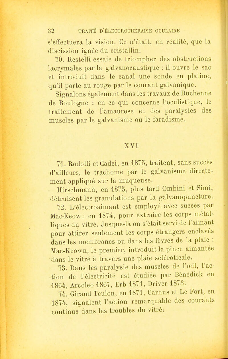 s'effectuera la vision. Ce n'était, en réalité, que la discission ignée du cristallin. 70. Restelli essaie de triompher des obstructions lacrymales par la galvanocaustique : il ouvre le sac et introduit dans le canal une sonde en platine, qu'il porte au rouge par le courant galvanique. Signalons également dans les travaux de Duchenne de Boulogne : en ce qui concerne l'oculistique, le traitement de l'amaurose et des paralysies des muscles par le galvanisme ou le faradisme. XVI 71. Rodolfi etCadei, en 1878, traitent, sans succès d'ailleurs, le trachome par le galvanisme directe- ment appliqué sur la muqueuse. Hirschmann, en 1875, plus tard Ombini et Simi, détruisent les granulations par la galvanopunctute. Tl. L'électroaimant est employé avec succès par Mac-Keown en 1874, pour extraire les corps métal- liques du vitré. Jusque-là on s'était servi de l'aimant pour attirer seulement les corps étrangers enclavés dans les membranes ou dans les lèvres de la plaie : Mac-Keown, le premier, introduit la pince aimantée dans le vitré à travers une plaie scléroticale. 73. Dans les paralysie des muscles de l'œil, l'ac- tion de l'électricité est étudiée par Bénédick en 1864, Arcoleo 1867, Erb 1871, Driver 1873. 74. Giraud Teulon, en 1871, Camus et Le Fort, en 1874, signalent l'action remarquable des courants continus dans les troubles du vitré;