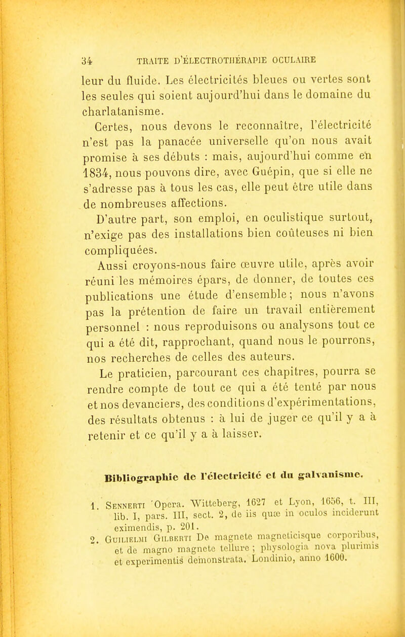 leur du fluide. Les électricités bleues ou vertes sont les seules qui soient aujourd'hui dans le domaine du charlatanisme. Certes, nous devons le reconnaître, l'électricité n'est pas la panacée universelle qu'on nous avait promise à ses débuts : mais, aujourd'hui comme en 1834, nous pouvons dire, avec Guépin, que si elle ne s'adresse pas à tous les cas, elle peut être utile dans de nombreuses affections. D'autre part, son emploi, en oculistique surtout, n'exige pas des installations bien coûteuses ni bien compliquées. Aussi croyons-nous faire œuvre utile, après avoir réuni les mémoires épars, de donner, de toutes ces publications une étude d'ensemble; nous n'avons pas la prétention de faire un travail entièrement personnel : nous reproduisons ou analysons tout ce qui a été dit, rapprochant, quand nous le pourrons, nos recherches de celles des auteurs. Le praticien, parcourant ces chapitres, pourra se rendre compte de tout ce qui a été tenté par nous et nos devanciers, des conditions d'expérimentations, des résultats obtenus : à lui de juger ce qu'il y a à retenir et ce qu'il y a à laisser. Bibliographie de l'électricité et du galvanisme. 1 SENNERTI Opéra. Witteberg, 1627 et Lyon, 1656, t. III, lib. I, pars. III, sect. 2, de iis quee in oculos inciderunt eximendis, p. 201. 2 Guiuelmi Gilberti Dp magnete magneticisque corponbus, et de magno magnete tellure ; pb.ysolo.gia nova plunmis et experimentis demonstrata. Londinio, arino 1600.