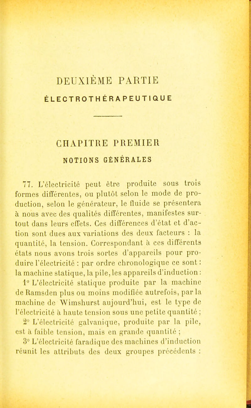 DEUXIÈME PARTIE ÉLECTROTHÉRAPEUTIQUE CHAPITRE PREMIER NOTIONS GÉNÉRALES 77. L'électricité peut être produite sous trois formes différentes, ou plutôt selon le mode de pro- duction, selon le générateur, le fluide se présentera à nous avec des qualités différentes, manifestes sur- tout dans leurs effets. Ces différences d'état et d'ac- tion sont dues aux variations des deux facteurs : la quantité, la tension. Correspondant à ces différents états nous avons trois sortes d'appareils pour pro- duire l'électricité : par ordre chronologique ce sont : la machine statique, la pile, les appareils d'induction : 1° L'électricité statique produite par la machine de Ramsden plus ou moins modifiée autrefois, parla machine de Wimshurst aujourd'hui, est le type de l'électricité à haute tension sous une petite quantité ; 2° L'électricité galvanique, produite par la pile, est à faible tension, mais en grande quantité ; 3° L'électricité faradique des machines d'induction réunit les attributs des deux groupes précédents :