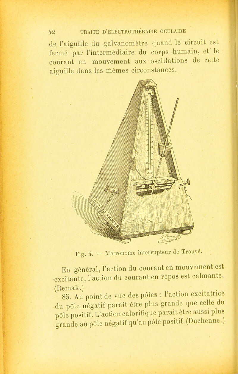 de l'aiguille du galvanomètre quand le circuit est fermé par l'intermédiaire du corps humain, et' le courant en mouvement aux oscillations de cette aiguille dans les mêmes circonstances. Pig> 4. _ Métronome interrupteur de Trouvé. En général, l'action du courant en mouvement est -excitante, l'action du courant en repos est calmante. (Remak.) 85. Au point de vue des pôles : Paction excitatrice du pôle négatif paraît être plus grande que celle du pôle positif. L'action calorifique parait être aussi plus grande au pôle négatif qu'au pôle positif. (Duchenne.)