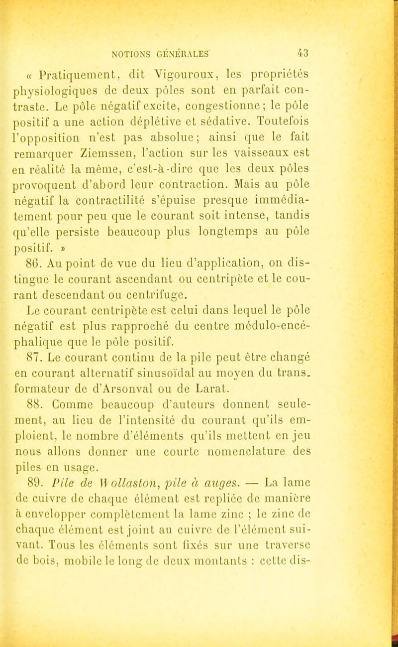 « Pratiquement, dit Vigouroux, les propriétés physiologiques de deux pôles sont en parfait con- traste. Le pôle négatif excite, congestionne; le pôle positif a une action déplétive et sédative. Toutefois l'opposition n'est pas absolue; ainsi que le fait remarquer Ziemssen, l'action sur les vaisseaux est en réalité la même,, c'est-à-dire que les deux pôles provoquent d'abord leur contraction. Mais au pôle négatif la contractilité s'épuise presque immédia- tement pour peu que le courant soit intense, tandis qu'elle persiste beaucoup plus longtemps au pôle positif, s 86. Au point de vue du lieu d'application, on dis- tingue le courant ascendant ou centripète et le cou- rant descendant ou centrifuge. Le courant centripète est celui dans lequel le pôle négatif est plus rapproché du centre médulo-encé- phalique que le pôle positif. 87. Le courant continu de la pile peut être changé en courant alternatif sinusoïdal au moyen du trans- formateur de d'Arsonval ou de Larat. 88. Comme beaucoup d'auteurs donnent seule- ment, au lieu de l'intensité du courant qu'ils em- ploient, le nombre d'éléments qu'ils mettent enjeu nous allons donner une courte nomenclature des piles en usage. 89. Pile de ïï ollaston, pile à auges. — La lame de cuivre de chaque élément est repliée de manière à envelopper complètement la lame zinc ; le zinc de chaque élément est joint au cuivre de l'élément sui- vant. Tous les éléments sont fixés sur une traverse de bois, mobile le long de deux montants : cette dis- ï