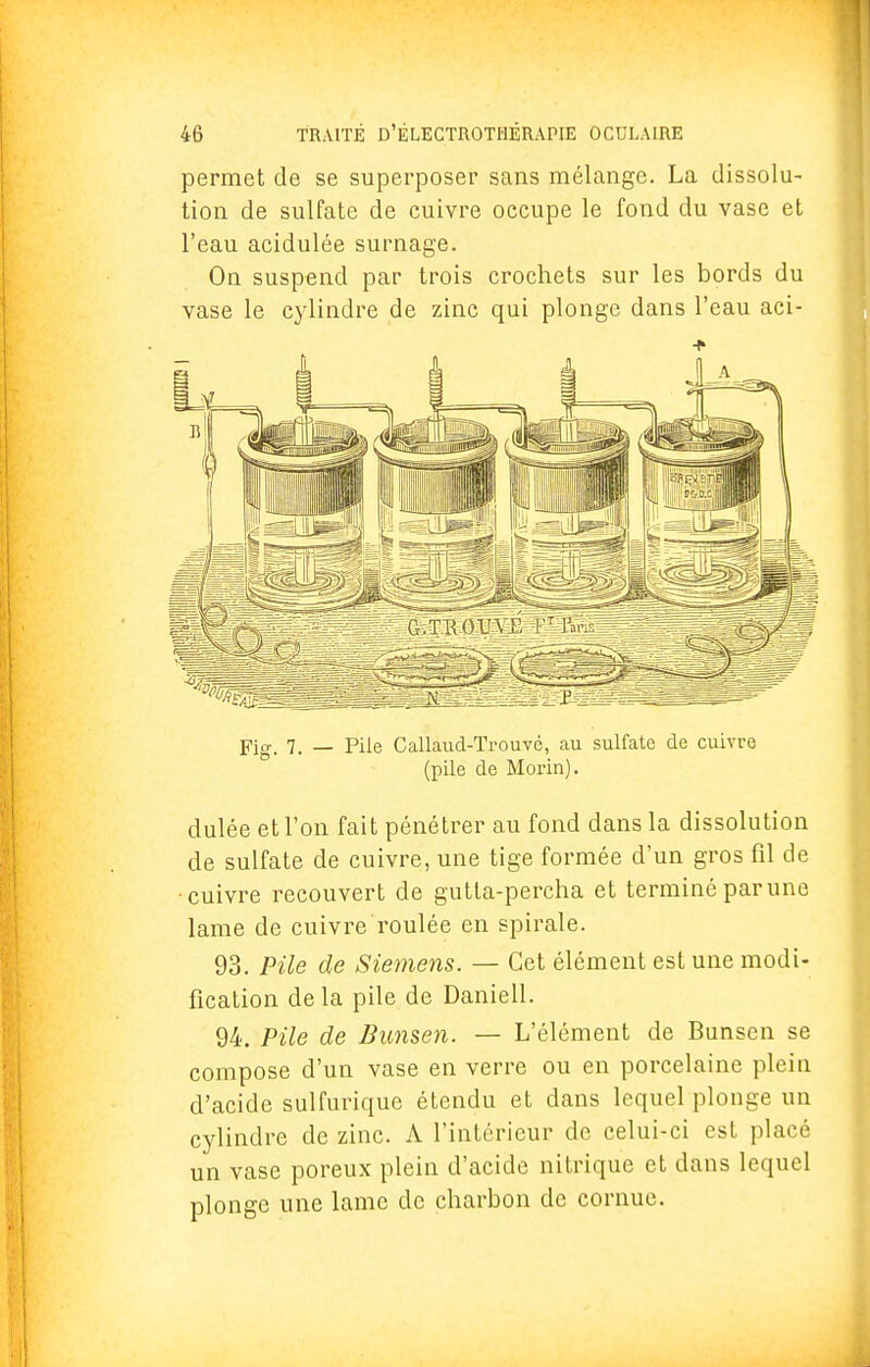 permet de se superposer sans mélange. La dissolu- tion de sulfate de cuivre occupe le fond du vase et l'eau acidulée surnage. On suspend par trois crochets sur les bords du vase le cylindre de zinc qui plonge dans l'eau aci- -f dulée et l'on fait pénétrer au fond dans la dissolution de sulfate de cuivre, une tige formée d'un gros fil de •cuivre recouvert de gutta-percha et terminé par une lame de cuivre roulée en spirale. 93. Pile de Siemens. — Cet élément est une modi- fication delà pile de Daniell. 94. Pile de Bunsen. — L'élément de Bunsen se compose d'un vase en verre ou en porcelaine plein d'acide sulfurique étendu et dans lequel plonge un cylindre de zinc. A l'intérieur de celui-ci est placé un vase poreux plein d'acide nitrique et dans lequel plonge une lame de charbon de cornue.