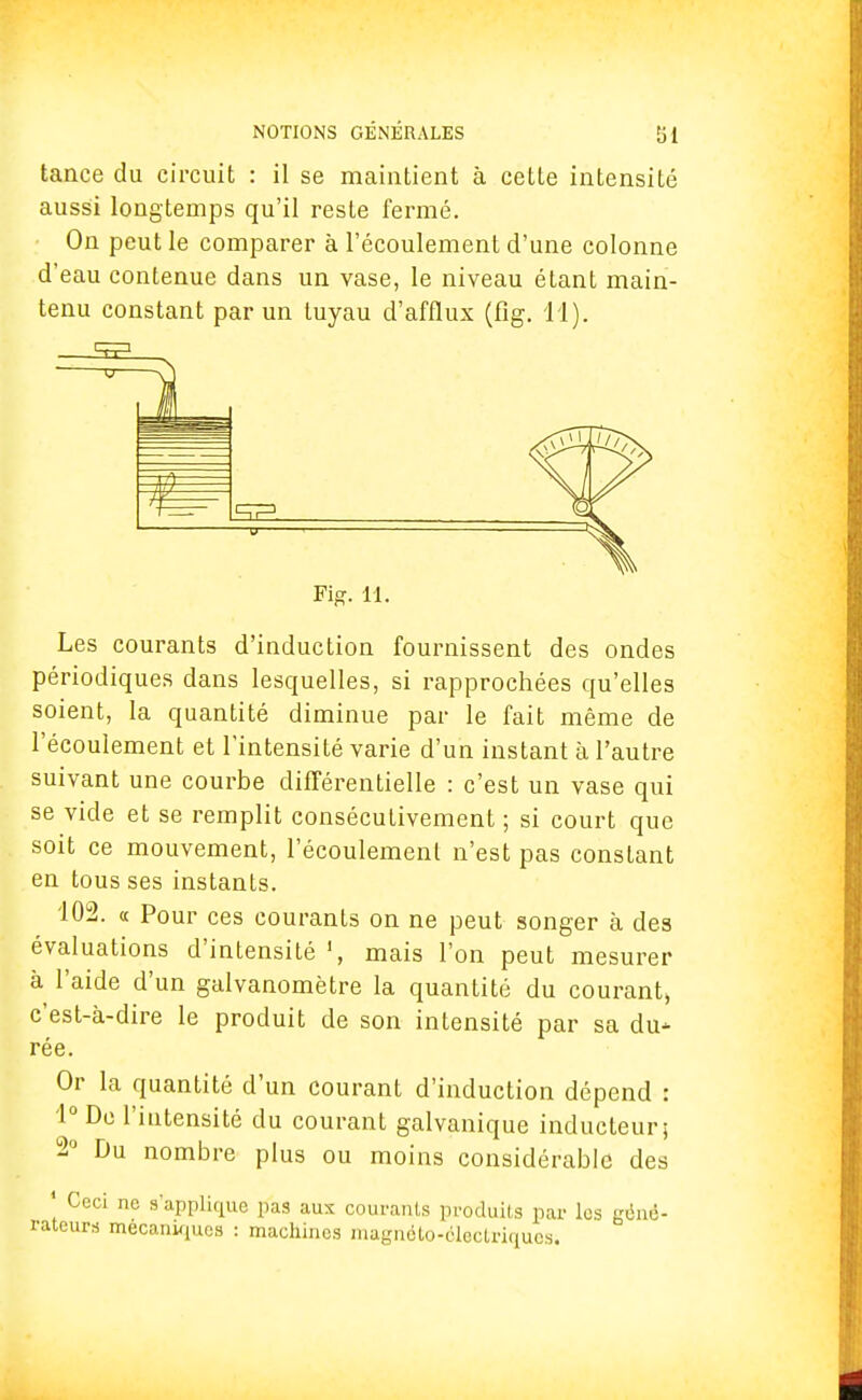 tance du circuit : il se maintient à cette intensité aussi longtemps qu'il reste fermé. On peut le comparer à l'écoulement d'une colonne d'eau contenue dans un vase, le niveau étant main- tenu constant par un tuyau d'afflux (fig. 11). Fig. 11. Les courants d'induction fournissent des ondes périodiques dans lesquelles, si rapprochées qu'elles soient, la quantité diminue par le fait même de l'écoulement et l'intensité varie d'un instant à l'autre suivant une courbe différentielle : c'est un vase qui se vide et se remplit consécutivement ; si court que soit ce mouvement, l'écoulement n'est pas constant en tous ses instants. 102. « Pour ces courants on ne peut songer à des évaluations d'intensité mais l'on peut mesurer à l'aide d'un galvanomètre la quantité du courant, c'est-à-dire le produit de son intensité par sa du- rée. Or la quantité d'un courant d'induction dépend : 1° De l'intensité du courant galvanique inducteur; 2° Du nombre plus ou moins considérable des 1 Ceci ne s'applique pas aux courants produits par les géné- rateurs mécaniques : machines magnéto-électriques*