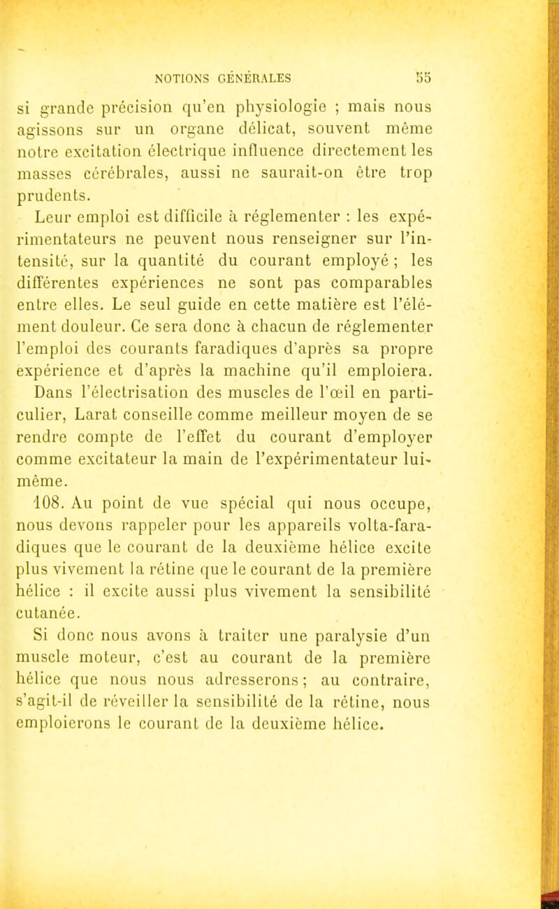 si grande précision qu'en physiologie ; mais nous agissons sur un organe délicat, souvent même notre excitation électrique influence directement les masses cérébrales, aussi ne saurait-on être trop prudents. Leur emploi est difficile à réglementer : les expé- rimentateurs ne peuvent nous renseigner sur l'in- tensité, sur la quantité du courant employé ; les différentes expériences ne sont pas comparables entre elles. Le seul guide en cette matière est l'élé- ment douleur. Ce sera donc à chacun de réglementer l'emploi des courants faradiques d'après sa propre expérience et d'après la machine qu'il emploiera. Dans l'électrisation des muscles de l'œil en parti- culier, Larat conseille comme meilleur moyen de se rendre compte de l'effet du courant d'employer comme excitateur la main de l'expérimentateur lui- même. 108. Au point de vue spécial qui nous occupe, nous devons rappeler pour les appareils volta-fara- diques que le courant de la deuxième hélice excite plus vivement la rétine que le courant de la première hélice : il excite aussi plus vivement la sensibilité cutanée. Si donc nous avons à traiter une paralysie d'un muscle moteur, c'est au courant de la première hélice que nous nous adresserons ; au contraire, s'agit-il de réveiller la sensibilité de la rétine, nous emploierons le courant de la deuxième hélice.