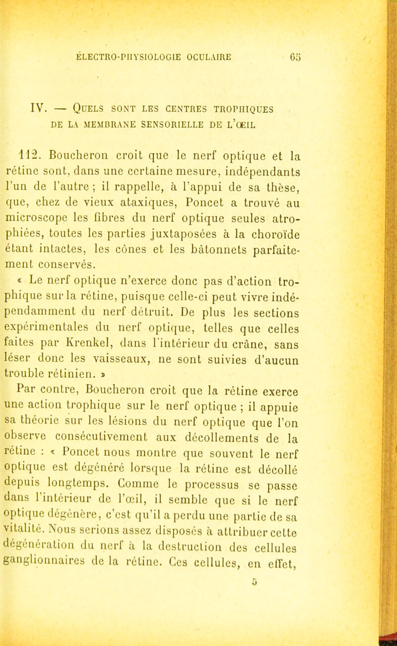 IV. — Quels sont les centres tropiiiques DE LA MEMBRANE SENSORIELLE DE L'ŒIL 112. Boucheron croit que le nerf optique et la rétine sont, dans une certaine mesure, indépendants l'un de l'autre ; il rappelle, à l'appui de sa thèse, que, chez de vieux ataxiques, Poncet a trouvé au microscope les fibres du nerf optique seules atro- phiées, toutes les parties juxtaposées à la choroïde étant intactes, les cônes et les bâtonnets parfaite- ment conservés. « Le nerf optique n'exerce donc pas d'action tro- phique sur la rétine, puisque celle-ci peut vivre indé- pendamment du nerf détruit. De plus les sections expérimentales du nerf optique, telles que celles faites par Krenkel, dans l'intérieur du crâne, sans léser donc les vaisseaux, ne sont suivies d'aucun trouble rétinien, » Par contre, Boucheron croit que la rétine exerce une action trophique sur le nerf optique ; il appuie sa théorie sur les lésions du nerf optique que l'on observe consécutivement aux décollements de la rétine : « Poncet nous montre que souvent le nerf optique est dégénéré lorsque la rétine est décollé depuis longtemps. Comme le processus se passe dans l'intérieur de l'œil, il semble que si le nerf optique dégénère, c'est qu'il a perdu une partie de sa vitalité. Nous serions assez disposés à attribuer celte dégénération du nerf à la destruction des cellules ganglionnaires de la rétine. Ces cellules, en effet,