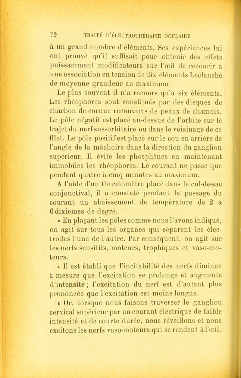 à un grand nombre d'éléments. Ses expériences lui ont prouvé qu'il suffisait pour obtenir des effets puissamment modificateurs sur l'œil de recourir à une association en tension de dix éléments Leclanché de moyenne grandeur au maximum. Le plus souvent il n'a recours qu'à six éléments. Les rhôophores sont constitués par des disques de charbon de cornue recouverts de peaux de chamois. Le pôle négatif est placé au-dessus de l'orbite sur le trajet du nerf sus-orbitaire ou dans le voisinage de ce filet. Le pôle positif est placé sur le cou en arrière de l'angle de la mâchoire dans la direction du ganglion supérieur. Il évite les phosphènes en maintenant immobiles les rhéophores. Le courant ne passe que pendant quatre à cinq minutes au maximum. A l'aide d'un thermomètre placé dans le cul-de-sac conjonctival, il a constaté pendant le passage du courant un abaissement de température de 2 à 6 dixièmes de degré. « En plaçant les pôles comme nous l'avons indiqué, on agit sur tous les organes qui séparent les élec- trodes l'une de l'autre. Par conséquent, on agit sur les nerfs sensitifs, moteurs, trophiques et vaso-mo- teurs. « Il est établi que l'incitabilité des nerfs diminue à mesure que l'excitation se prolonge et augmente d'intensité ; l'excitation du nerf est d'autant plus prononcée que l'excitation est moins longue. « Or, lorsque nous faisons traverser le ganglion cervical supérieur par un courant électrique de faible intensité et de courte durée, nous réveillons et nous excitons les nerfs vaso-moteurs qui se rendent à L'œil.