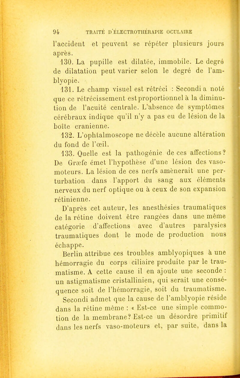 l'accident et peuvent se répéter plusieurs jours après. 130. La pupille est dilatée, immobile. Le degré de dilatation peut varier selon le degré de l'am- blyopie. 131. Le champ visuel est rétréci : Secondi a noté que ce rétrécissement estproportionnel à la diminu- tion de l'acuité centrale. L'absence de symptômes cérébraux indique qu'il n'y a pas eu de lésion de la boîte crânienne. 132. L'ophtalmoscope ne décèle aucune altération du fond de l'œil. 133. Quelle est la pathogénie de ces affections? De Grœfe émet l'hypothèse d'une lésion des vaso- moteurs. La lésion de ces nerfs amènerait une per- turbation dans l'apport du sang aux éléments nerveux du nerf optique ou à ceux de son expansion rétinienne. D'après cet auteur, les anesthésies traumatiques de la rétine doivent être rangées dans une même catégorie d'affections avec d'autres paralysies traumatiques dont le mode de production nous échappe. Berlin attribue ces troubles amblyopiques à une hémorragie du corps ciliaire produite par le trau- matisme. A cette cause il en ajoute une seconde : un astigmatisme cristallinien, qui serait une consé- quence soit de l'hémorragie, soit du traumatisme. Secondi admet que la cause de l'amblyopie réside dans la rétine même : « Est-ce une simple commo- tion de la membrane? Est-ce un désordre primitif clans les nerfs vaso-moteurs et, par suite, dans la