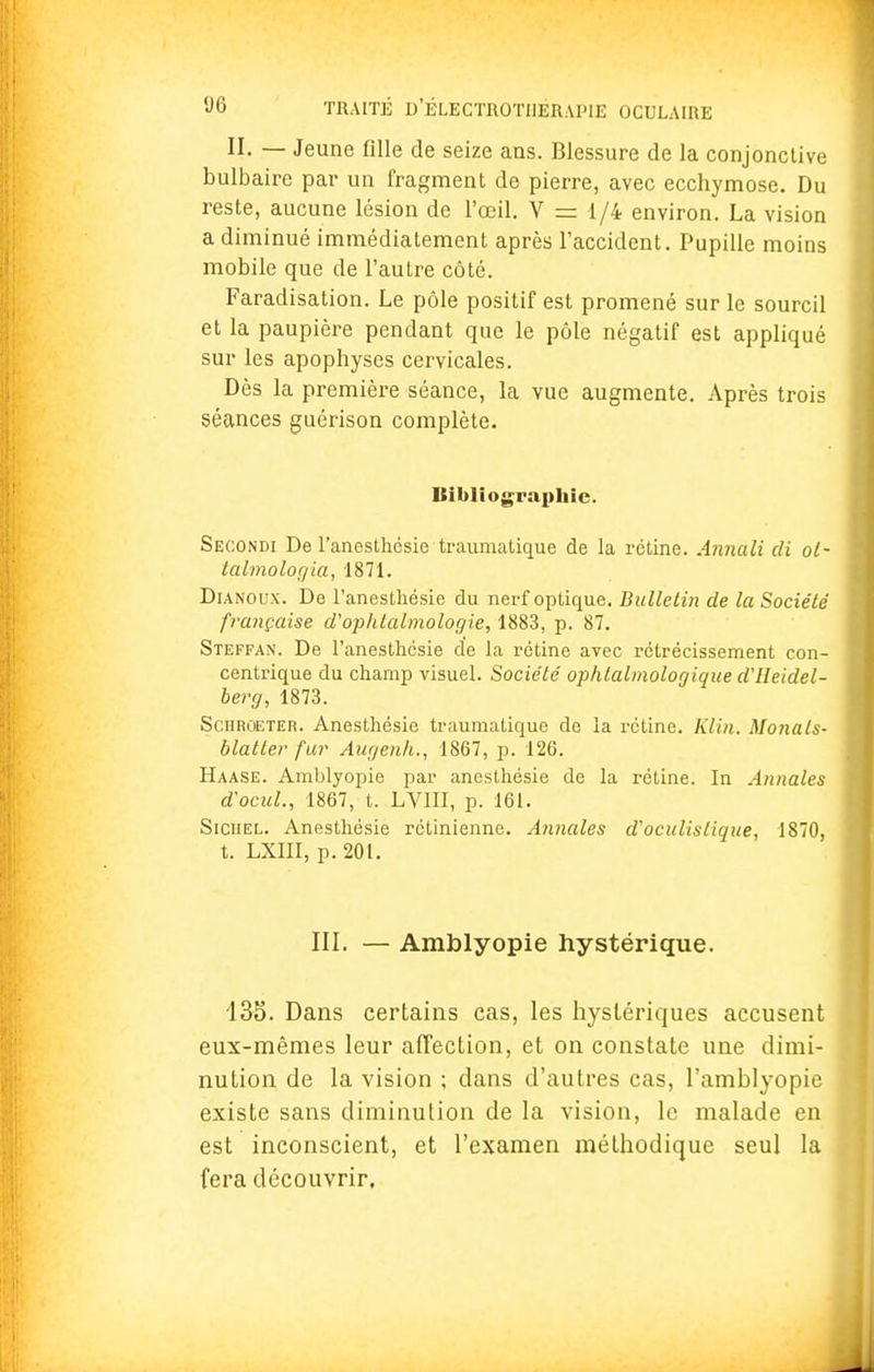 II. — Jeune fille de seize ans. Blessure de la conjonctive bulbaire par un fragment de pierre, avec ecchymose. Du reste, aucune lésion de l'œil. V = 1/4 environ. La vision a diminué immédiatement après l'accident. Pupille moins mobile que de l'autre côté. Faradisation. Le pôle positif est promené sur le sourcil et la paupière pendant que le pôle négatif est appliqué sur les apophyses cervicales. Dès la première séance, la vue augmente. Après trois séances guérison complète. Bibliographie. Secondi De l'anesthcsie-traumatique de la rétine. Annali di ot- talmologia, 1871. Dianoux. De l'anesthésie du nerf optique. Bulletin de la Société française d'ophtalmologie, 1883, p. 87. Steffan. De l'anesthcsie de la rétine avec rétrécissement con- centrique du champ visuel. Société ophtalmologique dlleidel- berg, 1873. Schroeteiî. Anesthésie traumatique de la rétine. Klin. Monals- blatter fur Aagenh., 1867, p. 126. Haase. Amblyopie par anesthésie de la rétine. In Annales d'ocul., 1867, t. LV1II, p. 161. Siciiel. Anesthésie rétinienne. Annales d'oculislique, 1870, t. LXIII, p. 201. III. — Amblyopie hystérique. 135. Dans certains cas, les hystériques accusent eux-mêmes leur affection, et on constate une dimi- nution de la vision ; dans d'autres cas, l'amblyopie existe sans diminution de la vision, le malade en est inconscient, et l'examen méthodique seul la fera découvrir.