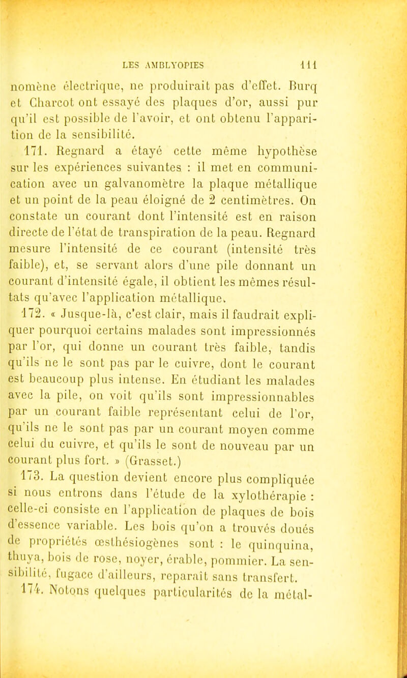 nomène électrique, ne produirait pas d'effet. Burq et Charcot ont essaye des plaques d'or, aussi pur qu'il est possible de l'avoir, et ont obtenu l'appari- tion de la sensibilité. 171. Regnard a étayé cette même hypothèse sur les expériences suivantes : il met en communi- cation avec un galvanomètre la plaque métallique et un point de la peau éloigné de 2 centimètres. On constate un courant dont l'intensité est en raison directe de l'état de transpiration de la peau. Regnard mesure l'intensité de ce courant (intensité très faible), et, se servant alors d'une pile donnant un courant d'intensité égale, il obtient les mêmes résul- tats qu'avec l'application métallique. 172. « Jusque-là, c'est clair, mais il faudrait expli- quer pourquoi certains malades sont impressionnés par l'or, qui donne un courant très faible, tandis qu'ils ne le sont pas par le cuivre, dont le courant est beaucoup plus intense. En étudiant les malades avec la pile, on voit qu'ils sont impressionnables par un courant faible représentant celui de l'or, qu'ils ne le sont pas par un courant moyen comme celui du cuivre, et qu'ils le sont de nouveau par un courant plus fort. » (Grasset.) 173. La question devient encore plus compliquée si nous entrons dans l'étude de la xylothérapie : celle-ci consiste en l'application de plaques de bois d'essence variable. Les bois qu'on a trouvés doués de propriétés œsthésiogènes sont : le quinquina, thuya, bois de rose, noyer, érable, pommier. La sen- sibilité, fugace d'ailleurs, reparait sans transfert. 174. Notons quelques particularités de la métal-