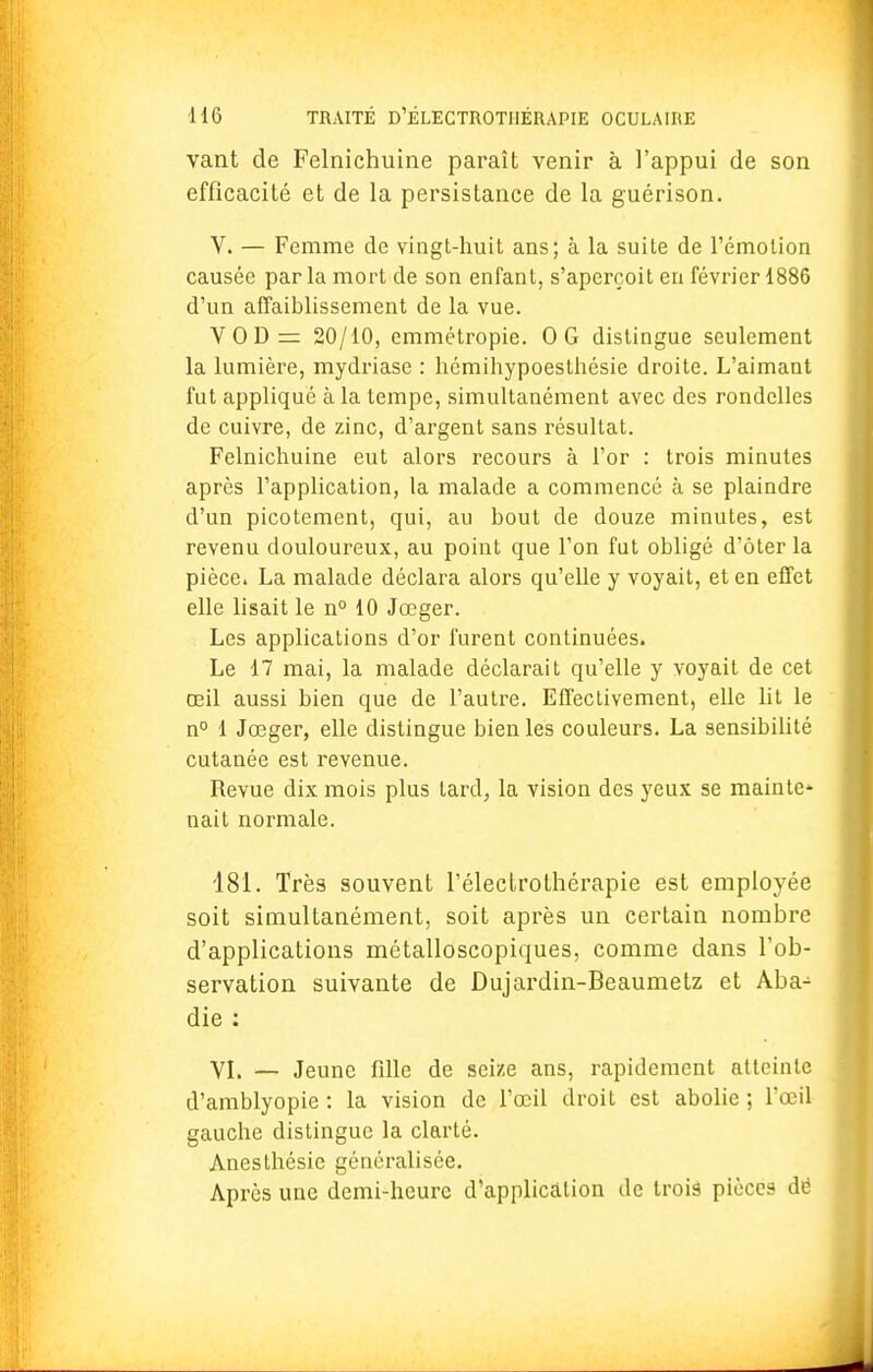 vant de Felnichuine paraît venir à l'appui de son efficacité et de la persistance de la guérison. V. — Femme de vingt-huit ans; à la suite de l'émotion causée parla mort de son enfant, s'aperçoit en février 1886 d'un affaiblissement de la vue. VOD= 20/10, emmétropie. OG distingue seulement la lumière, mydriase : hémihypoesthésie droite. L'aimant fut appliqué à la tempe, simultanément avec des rondelles de cuivre, de zinc, d'argent sans résultat. Felnichuine eut alors recours à l'or : trois minutes après l'application, la malade a commencé à se plaindre d'un picotement, qui, au bout de douze minutes, est revenu douloureux, au point que l'on fut obligé d'ôter la pièce. La malade déclara alors qu'elle y voyait, et en effet elle lisait le n° 10 Jœger. Les applications d'or furent continuées. Le 17 mai, la malade déclarait qu'elle y voyait de cet œil aussi bien que de l'autre. Effectivement, elle lit le n° 1 Jœger, elle distingue bien les couleurs. La sensibilité cutanée est revenue. Revue dix mois plus tard, la vision des yeux se mainte- nait normale. 181. Très souvent l'éleclrofhérapie est employée soit simultanément, soit après un certain nombre d'applications métalloscopiques, comme dans l'ob- servation suivante de Dujardin-Beaumetz et Aba^ die : VI. — Jeune fille de seize ans, rapidement atteinte d'amblyopie : la vision de l'œil droit est abolie ; l'œil gauche distingue la clarté. Anesthésie généralisée. Après une demi-heure d'application de trois pièces dé