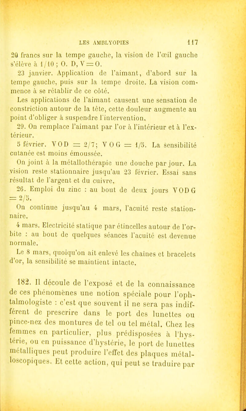 20 francs sur la lempe gauche, la vision de l'œil gauche s'élève à 1/10 ; 0. D, V = 0. 23 janvier. Application de l'aimant, d'abord sur la tempe gauche, puis sur la lempe droite. La vision com- mence à se rétablir de ce côté. Les applications de l'aimant causent une sensation de constriction autour de la tète, cette douleur augmente au point d'obliger à suspendre l'intervention. 29. On remplace l'aimant par l'or à l'intérieur et à l'ex- térieur. 5 février. VOD = 2/7; VOG = 1/5. La sensibilité cutanée est moins émoussée. On joint à la métallothérapie une douche par jour. La vision reste stationnaire jusqu'au 23 février. Essai sans résultat de l'argent et du cuivre. 26. Emploi du zinc : au bout de deux jours VOD G F= 2/5, On continue jusqu'au 4 mars, l'acuité reste station- naire. 4 mars. Electricité statique par étincelles autour de l'or- bite : au bout de quelques séances l'acuité est devenue normale. Le 8 mars, quoiqu'on ait enlevé les chaînes et bracelets d'or, la sensibilité se maintient intacte. 182. Il découle de l'exposé et de la connaissance de ces phénomènes une notion spéciale pour l'oph- talmologiste : c'est que souvent il ne sera pas indif- férent de prescrire dans le port des lunettes ou pince-nez des montures de tel ou tel métal. Chez les femmes en particulier, plus prédisposées à l'hys- térie, ou en puissance d'hystérie, le port de lunettes métalliques peut produire l'effet des plaques mélal- loscopiques. Et cette action, qui peut se traduire par