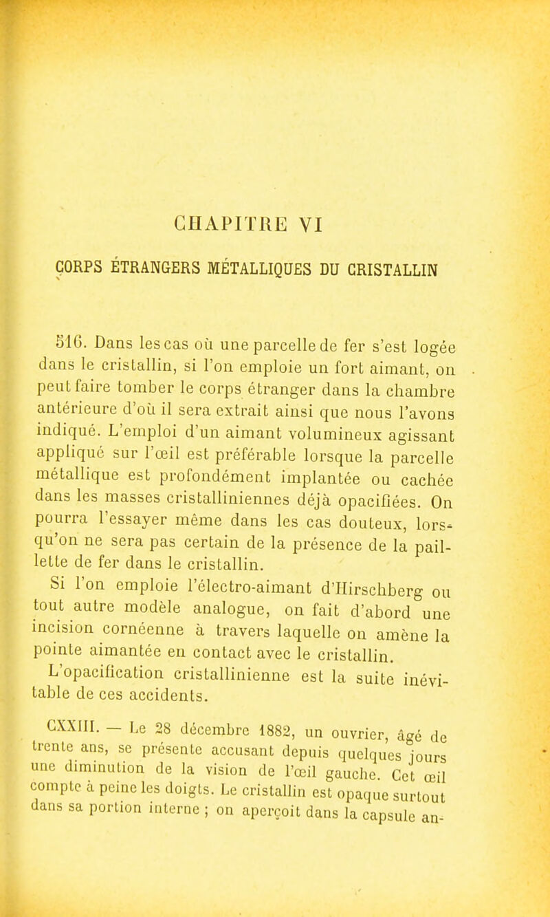 CORPS ÉTRANGERS MÉTALLIQUES DU CRISTALLIN 516. Dans les cas où une parcelle de fer s'est logée dans le cristallin, si l'on emploie un fort aimant, on peut faire tomber le corps étranger dans la chambre antérieure d'où il sera extrait ainsi que nous l'avons indiqué. L'emploi d'un aimant volumineux agissant appliqué sur l'œil est préférable lorsque la parcelle métallique est profondément implantée ou cachée dans les masses cristalliniennes déjà opacifiées. On pourra l'essayer même dans les cas douteux, lors- qu'on ne sera pas certain de la présence de la pail- lette de fer dans le cristallin. Si l'on emploie l'électro-aimant d'Hirschberg ou tout autre modèle analogue, on fait d'abord une incision cornéenne à travers laquelle on amène la pointe aimantée en contact avec le cristallin. L'opacification cristallinienne est la suite inévi- table de ces accidents. GXXIII. - Le 28 décembre 1882, un ouvrier, âgé de trente ans, se présenlc accusant depuis quelques jours une diminution de la vision de l'œil gauche Cet œil compte à peine les doigts. Le cristallin est opaque surtout dans sa portion interne ; on aperçoit dans la capsule an