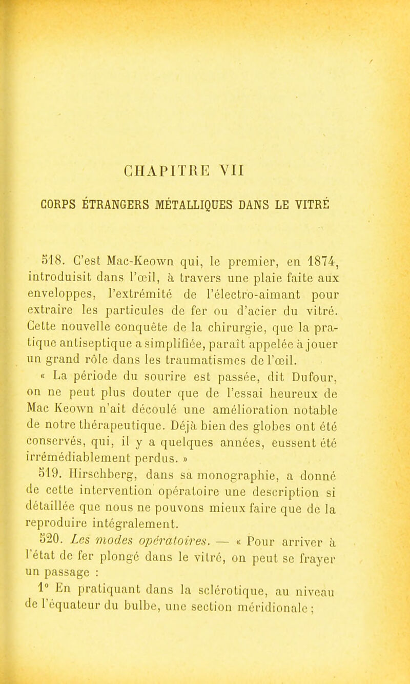 CORPS ÉTRANGERS MÉTALLIQUES DANS LE VITRÉ 518. C'est Mac-Keown qui, le premier, en 1874, introduisit dans l'œil, à travers une plaie faite aux enveloppes, l'extrémité de l'électro-aimant pour extraire les particules de fer ou d'acier du vitré. Cette nouvelle conquête de la chirurgie, que la pra- tique antiseptique a simplifiée, paraît appelée à jouer un grand rôle dans les traumatismes de l'œil. « La période du sourire est passée, dit Dufour, on ne peut plus douter que de l'essai heureux de Mac Keown n'ait découlé une amélioration notable de notre thérapeutique. Déjà bien des globes ont été conservés, qui, il y a quelques années, eussent été irrémédiablement perdus. » 519. Hirschberg, dans sa monographie, a donné de cette intervention opératoire une description si détaillée que nous ne pouvons mieux faire que de la reproduire intégralement. 520. Les modes opératoires. — « Pour arriver à l'état de fer plongé dans le vitré, on peut se frayer un passage : 1° En pratiquant dans la sclérotique, au niveau de l'équateur du bulbe, une section méridionale ;