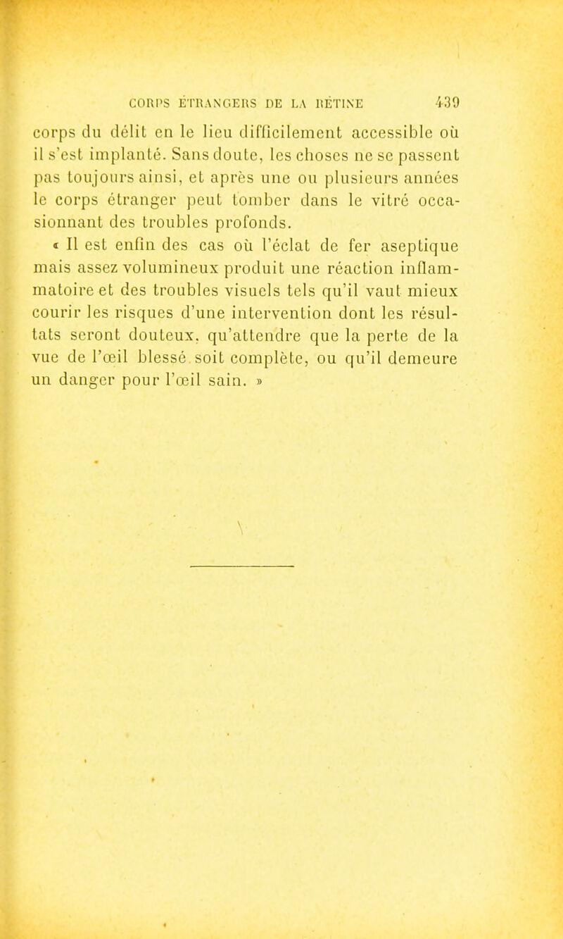 corps du délit en le lieu difficilement accessible où il s'est implanté. Sans doute, les choses ne se passent pas toujours ainsi, et après une ou plusieurs années le corps étranger peut tomber dans le vitré occa- sionnant des troubles profonds. « Il est enfin des cas où l'éclat de fer aseptique mais assez volumineux produit une réaction inflam- matoire et des troubles visuels tels qu'il vaut mieux courir les risques d'une intervention dont les résul- tats seront douleux, qu'attendre que la perte de la vue de l'œil blessé soit complète, ou qu'il demeure un danger pour l'œil sain. »