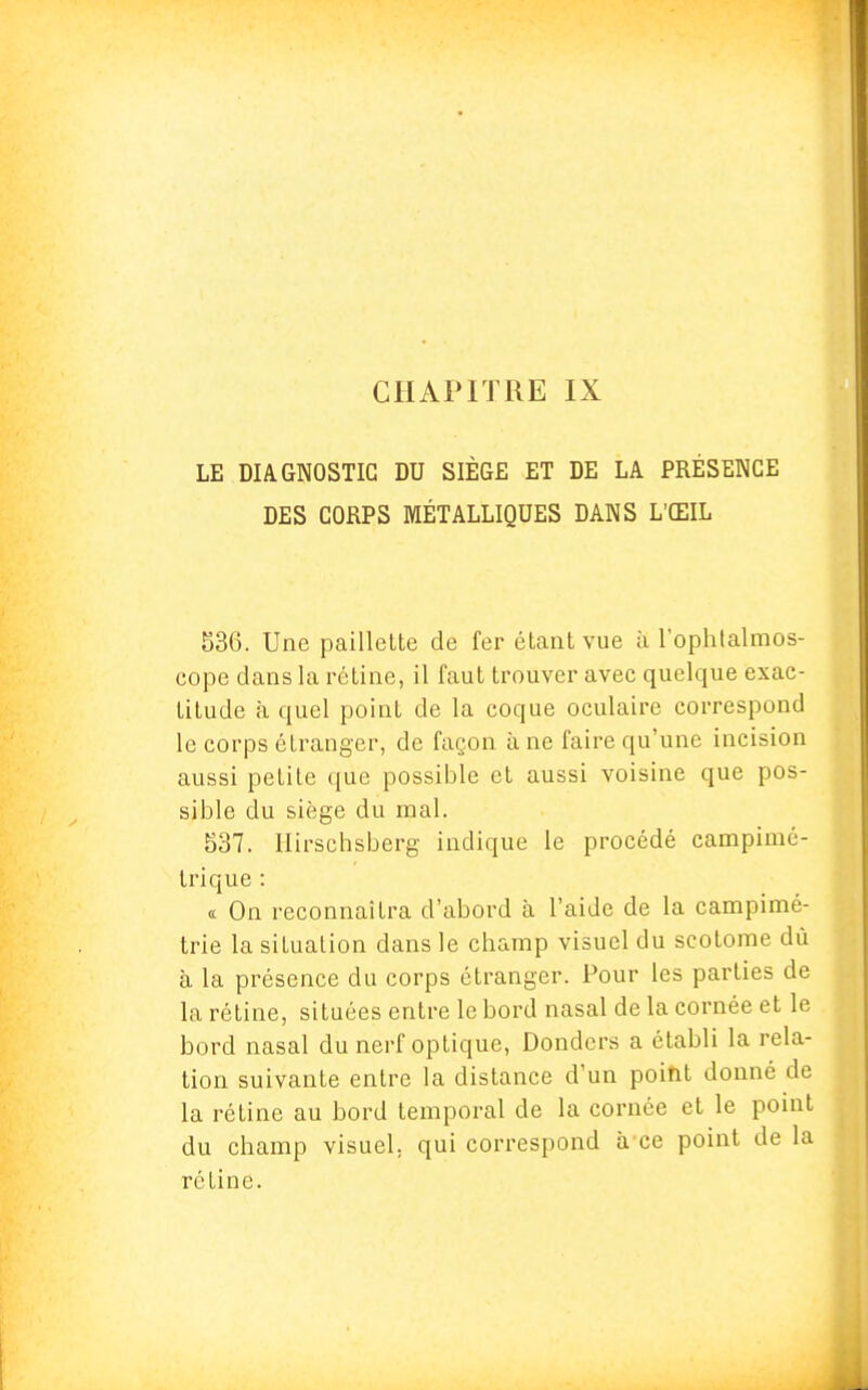 LE DIAGNOSTIC DU SIÈGE ET DE LA PRÉSENCE DES CORPS MÉTALLIQUES DANS L'ŒIL 536. Une paillette de fer étant vue à l'ophtalmos- cope dans la rétine, il faut trouver avec quelque exac- titude à quel point de la coque oculaire correspond le corps étranger, de façon à ne faire qu'une incision aussi petite que possible et aussi voisine que pos- sible du siège du mal. 537. Hirschsberg indique le procédé campimé- trique : « On reconnaîtra d'abord à l'aide de la campimé- trie la situation dans le champ visuel du scotome dû à la présence du corps étranger. Pour les parties de la rétine, situées entre le bord nasal de la cornée et le bord nasal du nerf optique, Donders a établi la rela- tion suivante entre la distance d'un poitit donné de la rétine au bord temporal de la cornée et le point du champ visuel, qui correspond à ce point de la rétine.