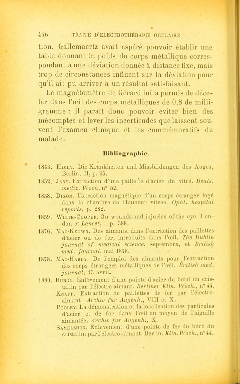 tion. Gallemaertz avait espéré pouvoir établir une table donnant le. poids du corps métallique corres- pondant à une déviation donnée à distance fixe, mais trop de circonstances influent sur la déviation pour qu'il ait pu arriver à un résultat satisfaisant. Le magnétomètre de. Gérard lui a permis de déce- ler dans l'œil des corps métalliques de 0,8 de milli- gramme : il paraît donc pouvoir éviter bien des mécomptes et lever les incertitudes que laissent sou- vent l'examen clinique et les commémoratifs du malade. Bibliographie. 1843. Himly. Die Kranklieiten und Missbildungen des Auges, Berlin, II, p. 95. 1852. Jany. Extraction d'une paillet'te d'acier du vitré. Denis. mediz. Woch, n° 52. 1858. Dixon. Extraction magnétique d'un corps étranger logé dans la chambre de l'humeur vitrée. Opht. hospital reports, p. 282. 1859. Wiiite-Cooper. On wounds and injuries ofthe eye. Lon- don et Lancet, 1, p. 388. 1876. Mac-Keown. Des aimants, dans l'extraction des paillettes d'acier ou de fer, introduits dans l'œil. The Dublin journal of médical science, septembre, et British med. journal, mai 1878. 1878. Mac-Hardy. De l'emploi des aimants pour l'extraction des corps étrangers métalliques de l'œil. British med. journal, 13 avril. 1880. Burgl. Enlèvement d'une pointe d'acier du bord du cris- tallin par l'électro-aimant. Berliner Klin. Woch., n° 44. Knapp. Extraction de paillettes de fer par l'électro- aimant. Archio fur Augenh., VIII et X. Pooley. La démonstration et la localisation des particules d'acier et de fer dans l'œil au moyen de l'aiguille aimantée. Archiv fur Augenh., X. Samelshon. Enlèvement d'une pointe de fer du bord du cristallin par l'électro-aimant. Berlin. Klin.Woch.,n044.