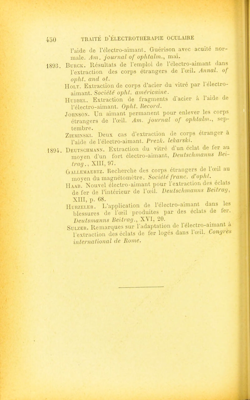 l'aide de l'électro-aimant. Guérison avec acuité nor- male. Am. journal of ophtalm., mai. 1893. Burck. Résultats de l'emploi de l'électro-aimant dans l'extraction des corps étrangers de l'œil. Annal, of opht. and ot. Holt. Extraction de corps d'acier du vitré par l'électro- aimant. Société opht. américaine. Hubbel. Extraction de fragments d'acier à l'aide de l'électro-aimant. Opht. Record. Johnson. Un aimant permanent pour enlever les corps étrangers de l'œil. Am. journal of ophtalm., sep- tembre. Zieminski. Deux cas d'extraction de corps étranger a l'aide de l'électro-aimant. Prezk. lekarski. 1894. Deutschmann. Extraction du vitré d'un éclat de fer au moyen d'un fort électro-aimant, Deutschmanns Bei- trag., XIII, 97. Gallemaertz. Recherche des corps étrangers de l'œil au moyen du magnétomètre. Société franc, d'opht. Haab. Nouvel électro-aimant pour l'extraction des éclats de fer de l'intérieur de l'œil. Deutschmanns Beitrag, XIII, p. 68. Hurzeler. L'application de l'électro-aimant dans les blessures de l'œil produites par des éclats de fer. Deutsmanns Beitrag., XVI, 20. Sulzer. Remarques sur l'adaptation de l'électro-aimant a l'extraction des éclats de fer logés dans l'œil. Congres international de Rome.