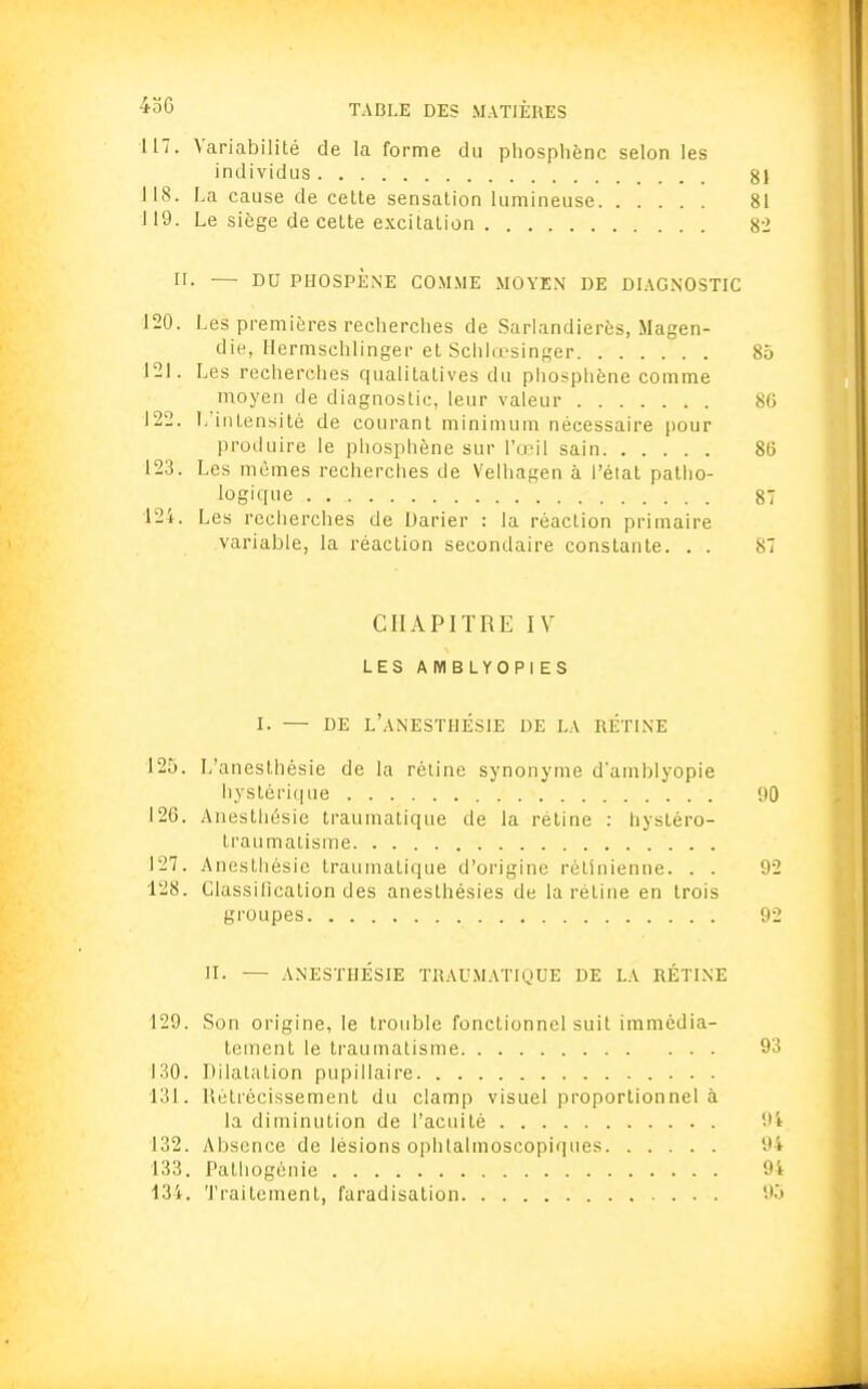 117. Variabilité de la forme du pliospliènc selon les individus g| J18. La cause de cette sensation lumineuse 81 119. Le siège de cette excitation 82 II. — DU PHOSPÈNE COMME MOYEN DE DIAGNOSTIC 120. Les premières recherches de Sarlandierôs, Magen- die, Hermschlinger et Schlœsinger 85 121. Les recherches qualitatives du phosphène comme moyen de diagnostic, leur valeur 80 122. L'intensité de courant minimum nécessaire pour produire le phosphène sur l'œil sain 86 123. Les mêmes recherches de Velhagen à l'état patho- logique . 87 124. Les recherches de Darier : la réaction primaire variable, la réaction secondaire constante. . . 87 CHAPITRE IV LES AIYIBLYOPIES I. — DE l'aNESTHÉSIE DE LA RÉTINE 125. L'anesthésie de la rétine synonyme d'amblyopie hystérique 90 126. Anesthésie traumatique de la rétine : hystéro- traumatisme 127. Anesthésie traumatique d'origine rétinienne. . . 92 128. Classification des aneslhésies de la rétine en trois groupes 92 II. — ANESTHÉSIE TRAUMATIQUE DE LA RÉTINE 129. Son origine, le trouble fonctionnel suit immédia- tement le traumatisme 93 130. Dilatation pupillaire 131. Rétrécissement du clamp visuel proportionnel à la diminution de l'acuité !'i 132. Absence de lésions ophlalmoscopiques 94 133. Pathogénie 94 134. Traitement, faradisation 95