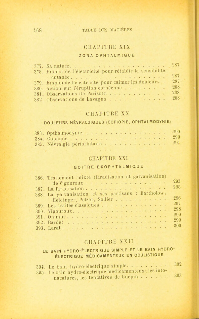 CHAPITRE XIX ZONA OPHTALMIQUE 377. Sa nature 287 378. Emploi de l'électricité pour rétablir la sensibilité cutanée -°' 379. Emploi de l'électricité pour calmer les douleurs. . 287 380. Action sur l'éruption cornéenne 288 381. Observations de Parisotti 288 382. Observations de Lavagna 288 CHAPITRE XX DOULEURS NÉVRALGIQUES (COPIOP1E, OPHTALMODYNIE) 383. Opthalmodynie 290 384. Copiopie 290 385. Névralgie pèriorbilaire 291 CHAPITRE XXI GOITRE EXOPHTALMIQUE 386. Traitement mixte (faradisation et galvanisation) deVigouroux 293 387. La faradisation 290 388. La galvanisation et ses partisans : Bartholow, Heldinger, Pelzer, Sollier 296 389. Les traités classiques .• • • 390. Vigouroux *™ 391. Onimus £™ 392. Bardet JJ 393. Larat dUU CHAPITRE XXII LE BAIN HYDRO-ÉLECTRIQUE SIMPLE ET LE BAIN HYDRO- ÉLECTRIQUE MÉDICAMENTEUX EN OCULISTIQUE 394. Le bain hydro-électrique simple. 302 395. Le bain hydro-électrique médicamenteux; les into- nacatures, les tentatives de Guépin 303