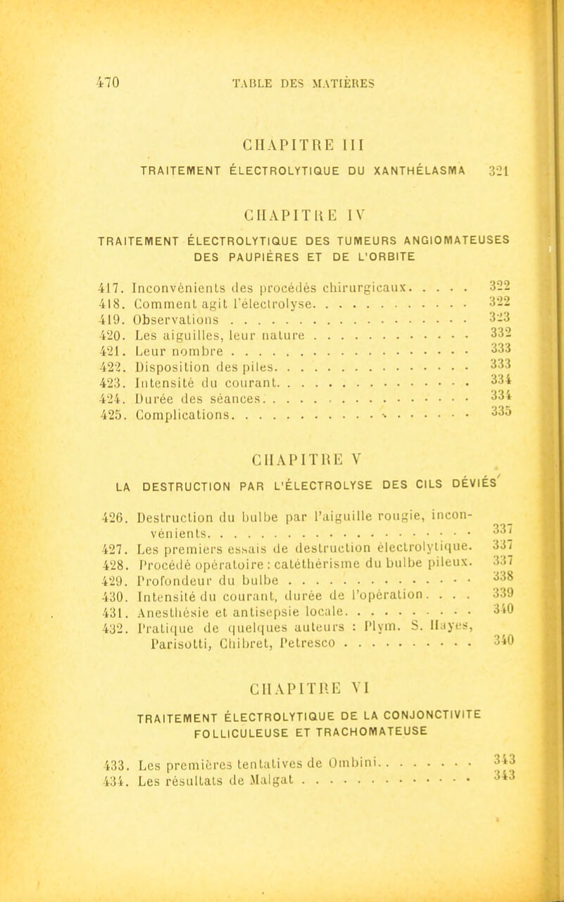 CHAPITRE III TRAITEMENT ÉLECTROLYTIQUE DU XANTHÉLASIYIA 321 CHAPITRE IV TRAITEMENT ÉLECTROLYTIQUE DES TUMEURS ANGIOMATEUSES DES PAUPIÈRES ET DE L'ORBITE 417. Inconvénients des procédés chirurgicaux 322 418. Comment agit l'électrolyse 322 419. Observations 323 420. Les aiguilles, leur nature 332 421. Leur nombre 333 422. Disposition des piles 333 423. Intensité du courant 334 424. Durée des séances 334 425. Complications ■• 335 CHAPITRE V LA DESTRUCTION PAR L'ÉLECTROLYSE DES CILS DÉVIÉs' 426. Destruction du bulbe par l'aiguille rougie, incon- vénients 337 427. Les premiers essais de destruction électrolylique. 337 428. Procédé opératoire : catétliérisme du bulbe pileux. 337 429. Profondeur du bulbe 338 430. Intensité du courant, durée de l'opération. ... 339 431. Anesthésie et antisepsie locale 340 432. Pratique de quelques auteurs : Plym. S. Hayes, Parisotti, Chibret, Petresco 340 CHAPITRE VI TRAITEMENT ÉLECTROLYTIQUE DE LA CONJONCTIVITE FOLLICULEUSE ET TRACHOMATEUSE 433. Les premières tentatives de Ombini 3+3 434. Les résultats de Malgat 343