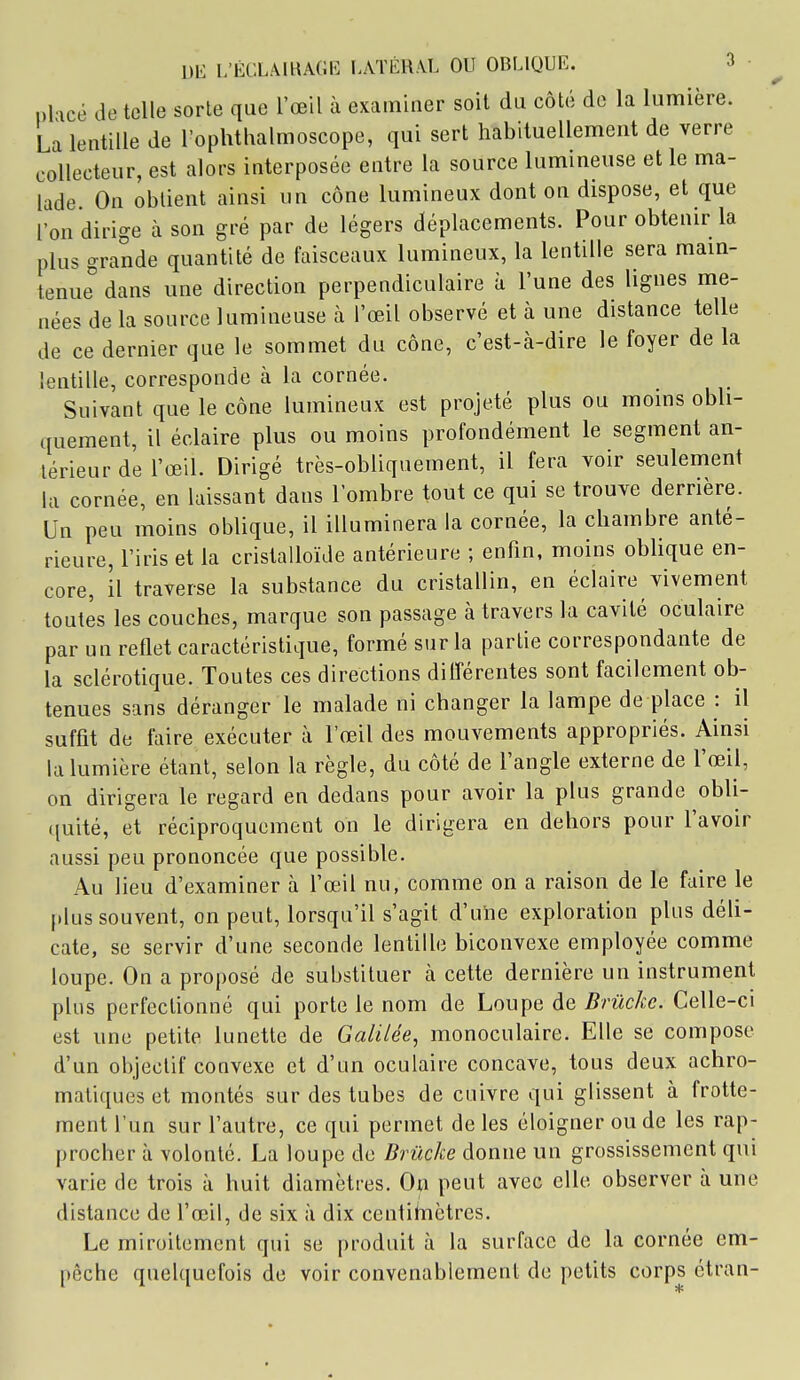 plicé de telle sorte que l'œil à examiner soit du côté de la lumière. La lentille de l'oplithalmoscope, qui sert habituellement de verre collecteur, est alors interposée entre la source lumineuse et le ma- lade. On obtient ainsi un cône lumineux dont on dispose, et que l'on dirige à son gré par de légers déplacements. Pour obtenir la plus grande quantité de faisceaux lumineux, la lentille sera main- tenue dans une direction perpendiculaire à l'une des lignes me- nées de la source lumineuse h l'œil observé et à une distance telle de ce dernier que le sommet du cône, c'est-à-dire le foyer de la lentille, corresponde à la cornée. Suivant que le cône lumineux est projeté plus ou moins obli- quement, il éclaire plus ou moins profondément le segment an- térieur de l'œil. Dirigé très-obliquement, il fera voir seulement la cornée, en laissant dans l'ombre tout ce qui se trouve derrière. Un peu moins oblique, il illuminera la cornée, la chambre anté- rieure, l'iris et la cristalloïde antérieure ; enfin, moins obUque en- core, il traverse la substance du cristallin, en éclaire vivement toutes les couches, marque son passage à travers la cavité oculaire par un reflet caractéristique, formé sur la partie correspondante de la sclérotique. Toutes ces directions diiïérentes sont facilement ob- tenues sans déranger le malade ni changer la lampe de place : il suffit de taire exécuter à l'œil des mouvements appropriés. Ainsi la lumière étant, selon la règle, du côté de l'angle externe de l'œil, on dirigera le regard en dedans pour avoir la plus grande obli- quité, et réciproquement on le dirigera en dehors pour l'avoir aussi peu prononcée que possible. Au lieu d'examiner à l'œil nu, comme on a raison de le faire le plus souvent, on peut, lorsqu'il s'agit d'uhe exploration plus déli- cate, se servir d'une seconde lentille biconvexe employée comme loupe. On a proposé de substituer à cette dernière un instrument plus perfectionné qui porte le nom de Loupe de Brûckc. Celle-ci est une petite lunette de Galilée, monoculaire. Elle se compose d'un objectif convexe et d'un oculaire concave, tous deux achro- matiques et montés sur des tubes de cuivre qui glissent à frotte- ment l'un sur l'autre, ce qui permet de les éloigner ou de les rap- procher à volonté. La loupe de Brûcke donne un grossissement qui varie de trois à huit diamètres. On peut avec elle observer à une distance de l'œil, de six ;i dix centihiètres. Le miroitement qui se produit à la surface de la cornée em- pêche quelquefois de voir convenablement de petits corps étran-