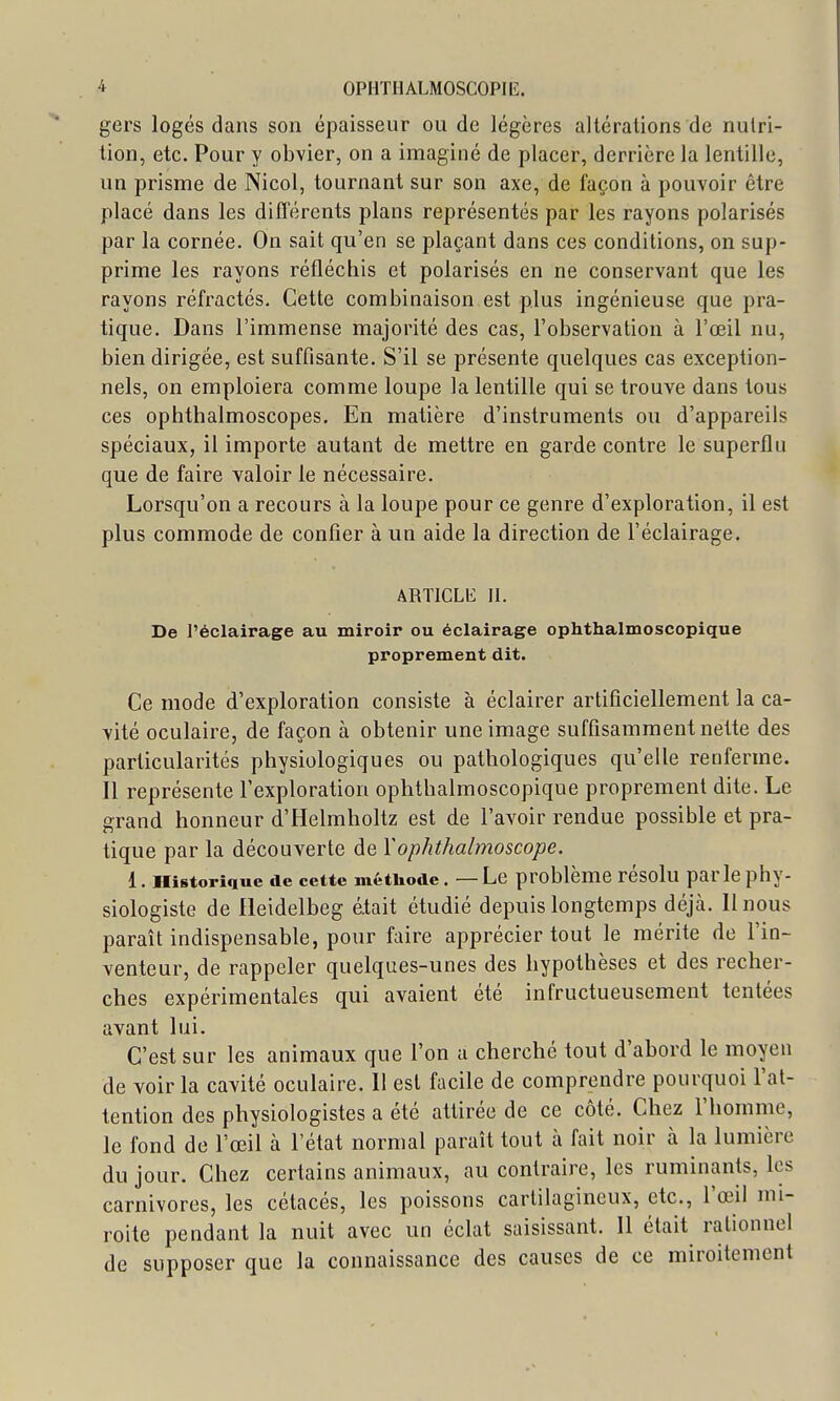 gers logés dans son épaisseur ou de légères altérations de nutri- tion, etc. Pour y obvier, on a imaginé de placer, derrière la lentille, un prisme de Nicol, tournant sur son axe, de façon à pouvoir être placé dans les différents plans représentés par les rayons polarisés par la cornée. On sait qu'en se plaçant dans ces conditions, on sup- prime les rayons réfléchis et polarisés en ne conservant que les rayons réfractés. Cette combinaison est plus ingénieuse que pra- tique. Dans l'immense majorité des cas, l'observation à l'œil nu, bien dirigée, est suffisante. S'il se présente quelques cas exception- nels, on emploiera comme loupe la lentille qui se trouve dans tous ces ophthalmoscopes. En matière d'instruments ou d'appareils spéciaux, il importe autant de mettre en garde contre le superflu que de faire valoir le nécessaire. Lorsqu'on a recours à la loupe pour ce genre d'exploration, il est plus commode de confier à un aide la direction de l'éclairage. ARTICLE II. De l'éclairage au miroir ou éclairage ophthalmoscopique proprement dit. Ce mode d'exploration consiste à éclairer artificiellement la ca- vité oculaire, de façon à obtenir une image suffisamment nette des particularités physiologiques ou pathologiques qu'elle renferme. Il représente l'exploration ophthalmoscopique proprement dite. Le grand honneur d'Helmholtz est de l'avoir rendue possible et pra- tique par la découverte de Yophthalmoscope. 1. Historique de cette méthode. — Le problème résolu parle phy- siologiste de lieidelbeg était étudié depuis longtemps déjà. Il nous paraît indispensable, pour faire apprécier tout le mérite de l'in- venteur, de rappeler quelques-unes des hypothèses et des recher- ches expérimentales qui avaient été infructueusement tentées avant lui. C'est sur les animaux que l'on a cherché tout d'abord le moyen de voir la cavité oculaire. Il est facile de comprendre pourquoi l'at- tention des physiologistes a été attirée de ce côté. Chez l'homme, le fond de l'œil à l'état normal paraît tout à fait noir à la lumière du jour. Chez certains animaux, au contraire, les ruminants, les carnivores, les cétacés, les poissons cartilagineux, etc., l'œil mi- roite pendant la nuit avec un éclat saisissant. 11 était rationnel de supposer que la connaissance des causes de ce miroitement