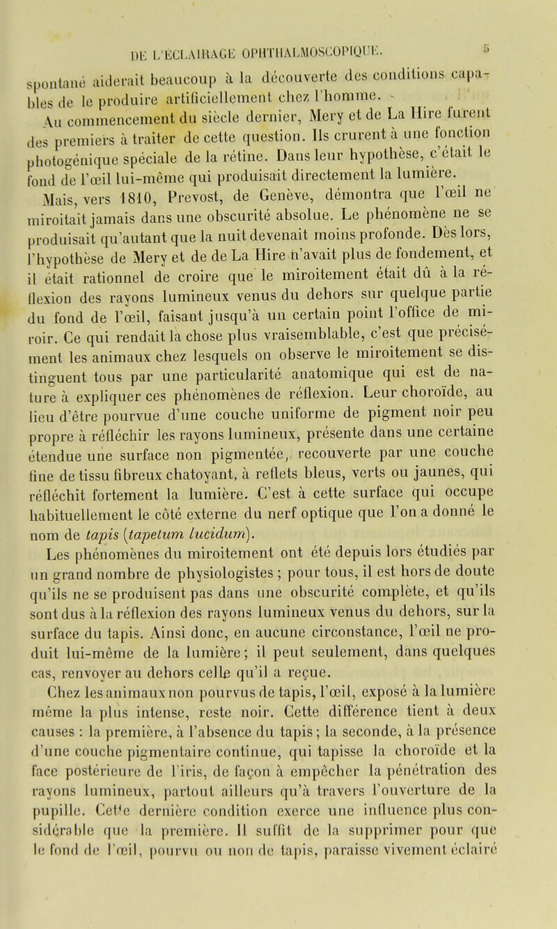 m L'ÉCI.AllUGb: OPHTlIALMOSCOPlOIli:. S spontané aiderait beaucoup à la découverte des conditions capa^ bles de le produire artificiellement chez l'homme. - \u commencement du siècle dernier, Mery et de La llire furent des premiei-s à traiter de cette question. Ils crurent à une fonction photogénique spéciale de la rétine. Dans leur hypothèse, c'était le fond de l'œil lui-même qui produisait directement la lumière. Mais, vers 1810, Prévost, de Genève, démontra que l'œil ne miroitait jamais dans une obscurité absolue. Le phénomène ne se produisait qu'autant que la nuit devenait moins profonde. Dès lors, l'hypothèse de Mery et de de La Hire n'avait plus de fondement, et il était rationnel de croire que le miroitement était dû à la ré- flexion des rayons lumineux venus du dehors sur quelque partie du fond de l'œil, faisant jusqu'à un certain point Tofflce de mi- roir. Ce qui rendait la chose plus vraisemblable, c'est que précisé- ment les animaux chez lesquels on observe le miroitement se dis- tinguent tous par une particularité anatomique qui est de na- ture à expliquer ces phénomènes de réflexion. Leur choroïde, au lieu d'être pourvue d'une couche uniforme de pigment noir peu propre à réfléchir les rayons lumineux, présente dans une certaine étendue une surface non pigmentée, recouverte par une couche fine de tissu fibreux chatoyant, à reflets bleus, verts ou jaunes, qui réfléchit fortement la lumière. C'est à cette surface qui occupe habituellement le côté externe du nerf optique que l'on a donné le nom de tapis [tapetum lucidum). Les phénomènes du miroitement ont été depuis lors étudiés par un grand nombre de physiologistes ; pour tous, il est hors de doute qu'ils ne se produisent pas dans une obscurité complète, et qu'ils sont dus à la réflexion des rayons lumineux venus du dehors, sur la surface du tapis. Ainsi donc, en aucune circonstance, l'œil ne pro- duit lui-même de la lumière ; il peut seulement, dans quelques cas, renvoyer au dehors celb qu'il a reçue. Chez les animaux non pourvus de tapis, l'œil, exposé à la lumière même la plus intense, reste noir. Cette différence tient à deux causes : la première, à l'absence du tapis ; la seconde, à la présence d'une couche pigmentaire continue, qui tapisse la choroïde et la face postérieure de l'iris, de façon à empêcher la pénétration des rayons lumineux, partout ailleurs qu'à travers l'ouverture de la pupille. Cet^e dernière condition exerce une influence plus con- sidérable que la première. 11 suffit de la supprimer pour que le fond de l'œil, pourvu ou non de tapis, paraisse vivement éclairé