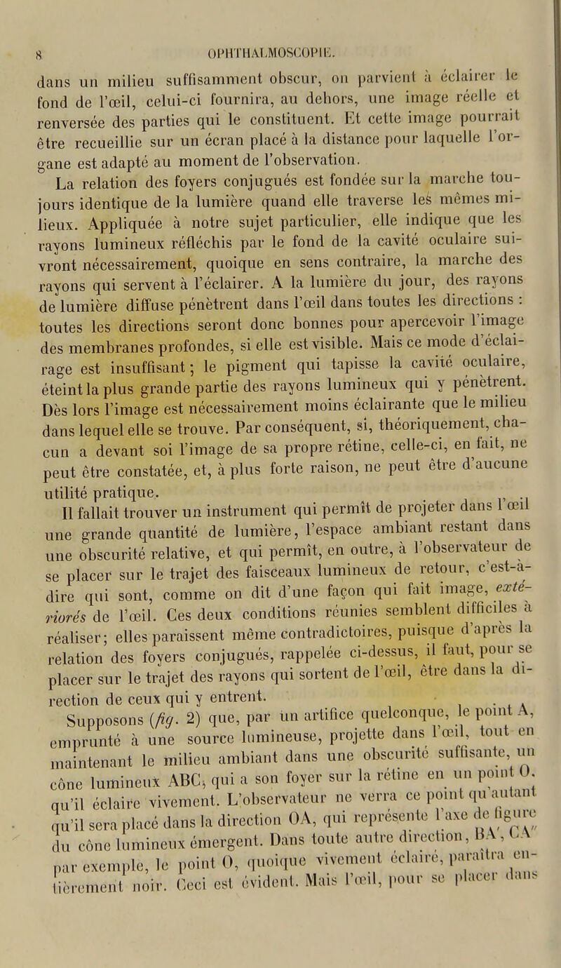 dans un milieu suffisamment obscur, on parvient à éclairer le fond de l'œil, celui-ci fournira, au dehors, une image réelle et renversée des parties qui le constituent. Et cette image pourrait être recueillie sur un écran placé à la distance pour laquelle l'or- gane est adapté au moment de l'observation. La relation des foyers conjugués est fondée sur la marche tou- jours identique de la lumière quand elle traverse \ek mêmes mi- lieux. Appliquée à notre sujet particulier, elle indique que les rayons lumineux réfléchis par le fond de la cavité oculaire sui- vront nécessairement, quoique en sens contraire, la marche des rayons qui servent à l'éclairer. A la lumière du jour, des rayons de lumière diffuse pénètrent dans l'œil dans toutes les directions : toutes les directions seront donc bonnes pour apercevoir l'image des membranes profondes, si elle est visible. Mais ce mode d'éclai- rage est insuffisant ; le pigment qui tapisse la cavité oculaire, éteint la plus grande partie des rayons lumineux qui y pénètrent. Dès lors l'image est nécessairement moins éclairante que le milieu dans lequel elle se trouve. Par conséquent, si, théoriquement, cha- cun a devant soi l'image de sa propre rétine, celle-ci, en fait, ne peut être constatée, et, à plus forte raison, ne peut être d'aucune utilité pratique. Il fallait trouver un instrument qui permît de projeter dans 1 œii une grande quantité de lumière, l'espace ambiant restant dans une obscurité relative, et qui permît, en outre, à l'observateur de se placer sur le trajet des faisceaux lumineux de retour, c'est-a- dire qui sont, comme on dit d'une façon qui fait image, exte- riorés de l'œil. Ces deux conditions réunies semblent difficiles a réaliser; elles paraissent même contradictoires, puisque d'après la relation des foyers conjugués, rappelée ci-dessus, il faut, pour se placer sur le trajet des rayons qui sortent de l'œil, être dans la di- rection de ceux qui y entrent. Supposons {/ig. 2) que, par un artifice quelconque, le point A, emprunté à une source lumineuse, projette dans 1 œil, tout en maintenant le milieu ambiant dans une obscurité suffisante un cône lumineux ABC, qui a son foyer sur la rétine en un pou. 0 qu'il éclaire vivement. L'observateur ne verra ce point qu autant qu'il sera placé dans la direction OA, qui représente 1 axe de figure du cône lumineux émergent. Dans toute autre direction, BA, CA par exemple, le point 0, (fUGique vivement éclaire, paraîtra en- ivrement noir. Ceci est évident. Mais l'œil, pour se placer dan.