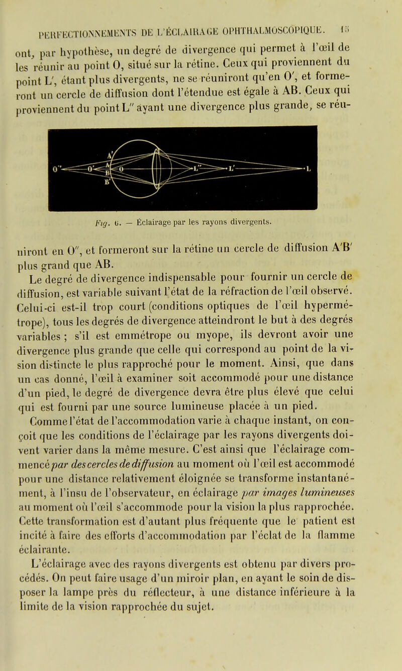 ont, par hvpothèse, un degré de divergence qui permet à l'œil de les réunir au point 0, situé sur la rétine. Ceux qui proviennent du point L', étant plus divergents, ne se réuniront qu'en 0', et forme- ront un'cercle de diffusion dont l'étendue est égale à AB. Ceux qui proviennent du point L ayant une divergence plus grande, se réu- Fig. 0. — Éclairage par les rayons divergents. niront en 0, et formeront sur la rétine un cercle de diffusion A'B' plus grand que AB. Le degré de divergence indispensable pour fournir un cercle de diffusion, est variable suivant l'état de la réfraction de l'œil observé. Celui-ci est-il trop court (conditions optiques de l'œil hypermé- trope), tous les degrés de divergence atteindront le but à des degrés variables ; s'il est emmétrope ou myope, ils devront avoir une divergence plus grande que celle qui correspond au point de la vi- sion distincte le plus rapproché pour le moment. Ainsi, que dans un cas donné, l'œil à examiner soit accommodé pour une distance d'un pied, le degré de divergence devra être plus élevé que celui qui est fourni par une source lumineuse placée à un pied. Comme l'état de l'accommodation varie à chaque instant, on con- çoit que les conditions de l'éclairage par les rayons divergents doi- vent varier dans la même mesure. C'est ainsi que l'éclairage com- mencé/îar des cercles de diffusion au moment où l'œil est accommodé pour une distance relativement éloignée se transforme instantané- ment, à l'insu de l'observateur, en éclairage par images lumineuses au moment où l'œil s'accommode pour la vision la plus rapprochée. Cette transformation est d'autant plus fréquente que le patient est incité à faire des efforts d'accommodation par l'éclat de la flamme éclairante. L'éclairage avec des rayons divergents est obtenu par divers pro- cédés. On peut faire usage d'un miroir plan, en ayant le soin de dis- poser la lampe près du réflecteur, à une distance inférieure à la limite de la vision rapprochée du sujet.