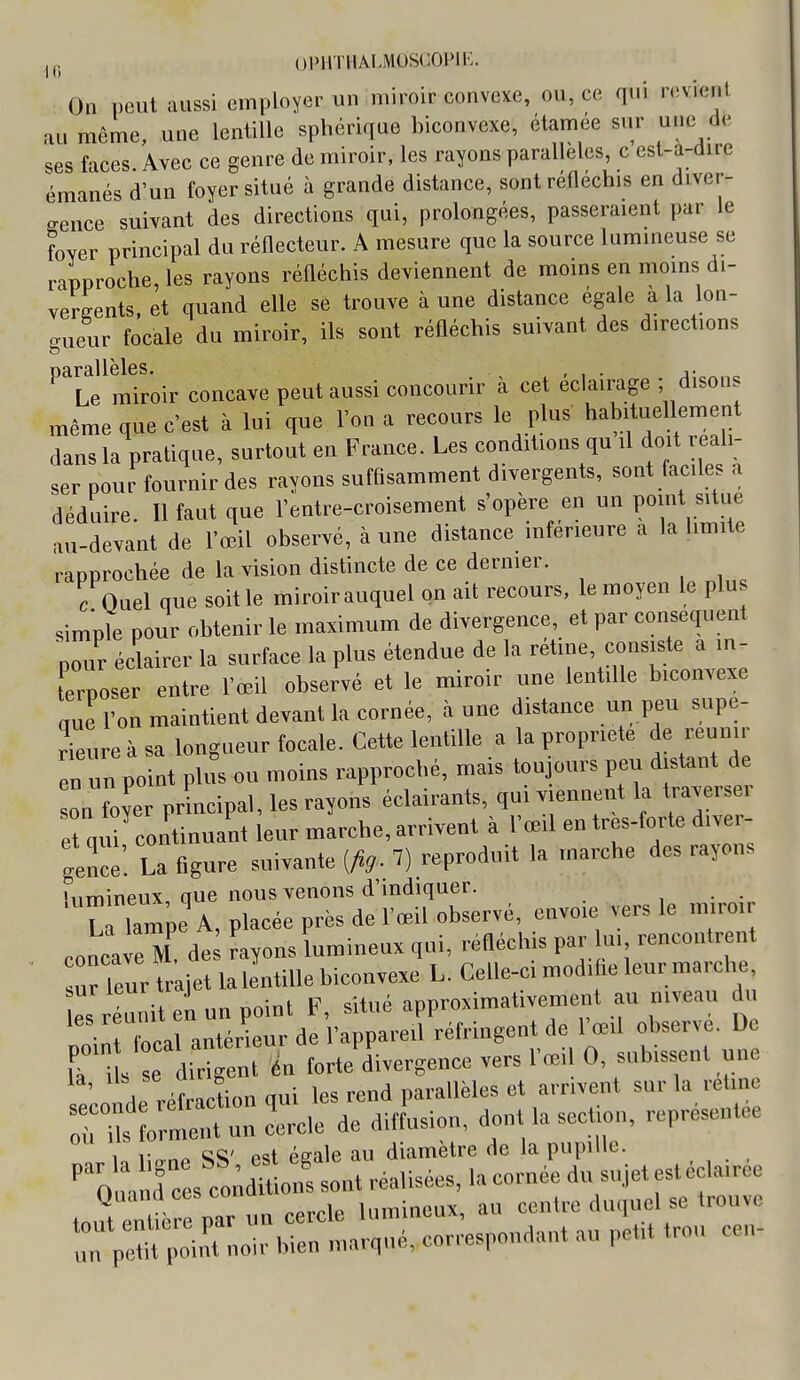 On peut aussi employer un miroir convexe, ou, ce qui n;vienl au même, une lentille spbérique biconvexe, étamée sur une de ses faces Avec ce genre de miroir, les rayons parallèles, c est-a-dire émanés d'un foyer situé à grande distance, sont réfléchis en diver- gence suivant des directions qui, prolongées, passeraient par le foyer principal du réflecteur. A mesure que la source lummeuse se rapproche les rayons réfléchis deviennent de moins en moms di- vergents, et quand elle se trouve à une distance égale a la lon- gueur focale du miroir, ils sont réfléchis suivant des directions ^^L^miroir concave peut aussi concourir à cet éclairage ; disons même que c'est à lui que l'on a recours le plus habituellement dans la pratique, surtout en France. Les conditions qu il doit réali- ser pour fournir des rayons suffisamment divergents, sont faciles a déduire. Il faut que l'entre-croisement s'opère en un PO-t -tue au-devant de l'œil observé, à une distance inférieure a la limite rapprochée de la vision distincte de ce dernier. c Quel que soit le miroir auquel on ait recours, le moyen le plu simple pour obtenir le maximum de divergence, et par conséquent pour éclairer la surface la plus étendue de la rétine, consiste a in- terposer entre l'œil observé et le miroir une lentille biconvexe aue l'on maintient devant la cornée, aune distance un peu supe- r^ure à sa longueur focale. Cette lentille a la propriété de reunir en un point plus ou moins rapproché, mais toujours peu distant de on Ler prLcipal, les rayons éclairants, qui viennent la traverser e qu continuant leur marche, arrivent à l'œil en tres-forte diver- gence'. La figure suivante [fig. 7) reproduit la marche des rayons îumineux, aue nous venons d'indiquer. , • • L lampe A, placée près de l'œil observé, envoie vers le m.ro, concave M de rayons lumineux qni, réfléchis par u, rencontrent ur leur trajet lalentiUe biconvexe L. Celle-ci mod.he leur marche, es réuni L un point F, sitné approximativement au ntveau du M local antérieur de l'appareil réfringent de l'œil observe. De T i s dirigent in forte divergence vers l'œil 0, subissent une „1 réfraclion qui les rend parallèles et arrivent sur la vehne ortnt u cercle de diffLion, dont la section, représentée 1 r est égale au diamètre de la pupille, •o! ces cl;^ onfsont réalisées, la cornée du sujet estécla.rée tout ent«3r par un cercle lumineux, an centre duquel se trouve n pMH poin't noir bien marqué, correspondant au petit trou cen-