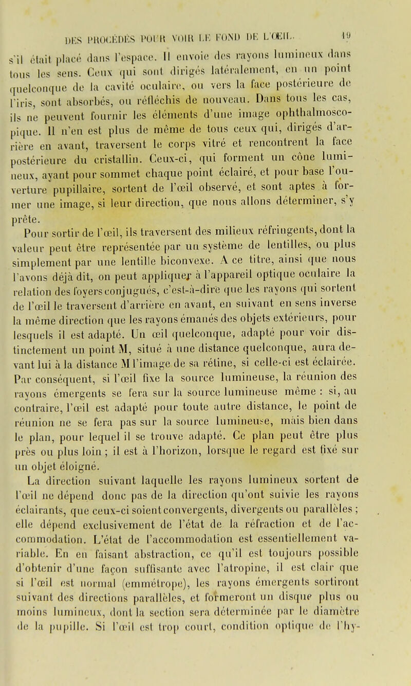 s'il était |)lacé dans l'ospacc. Il envoie des rayons Imniiifiiix dans tous les sens. Ceux (jui sont dirigés latéralement, en un point quelconque de la cavité ocalairti, on vers la face postérieure de l'iris, sont absorbés, ou réHéchis de nouveau. Dans tous les cas, ils ni3 peuvent fournir les éléments d'une image ophthalmosco- pique. 11 n'en est plus de même de tous ceux qui, dirigés d'ar- rière en avant, traversent le corps vitré et rencontrent la face postérieure du cristallin. Ceux-ci, qui forment un cône lumi- neux, ayant pour sommet chaque point éclairé, et pour base l'ou- verture pupillaire, sortent de l'œil observé, et sont aptes à for- mer une image, si leur direction, que nous allons déterminer, s'y prête. Pour sortir de l'œil, ils traversent des milieux réfringents, dont la valeur peut être représentée par un système de lentilles, ou plus simplement par une lentille biconvexe. A ce titre, ainsi que nous l'avons déjà dit, on peut appliquej^ cà l'appareil optique oculaire la relation des loyers conjugués, c'est-à-dire que les rayons qui sortent de l'œil le traversent d'arrière en avant, en suivant en sens inverse la même direction que les rayons émanés des objets extérieurs, pour lesquels il est adapté. Un œil quelconque, adapté pour voir dis- tinctement un point M, situé à une distance quelconque, aura de- vant lui à la distance M l'image de sa rétine, si celle-ci est éclairée. Par conséquent, si l'œil fixe la source lumineuse, la réunion des rayons émergents se fera sur la source lumineuse même : si, au contraire, l'œil est adapté pour toute autre distance, le point de réunion ne se fera pas sur la source lumineuse, mais bien dans le plan, pour lequel il se trouve adapté. Ce plan peut être plus près ou plus loin ; il est à l'horiiîon, lorsque le regard est fixé sur un objet éloigné. La direction suivant laquelle les rayons lumineux sortent de l'œil ne dépend donc pas de la direction qu'ont suivie les rayons éclairants, que ceux-ci soient convergents, divergents ou parallèles ; elle dépend exclusivement de l'état de la réfraction et de l'ac- commodation. L'état de l'accommodation est essentiellement va- riable. En en faisant abstraction, ce qu'il est toujours possible d'obtenir d'une façon suffisante avec l'atropine, il est clair que si l'œil est normal (emmétrope), les rayons émergents sortiront suivant des directions parallèles, et formeront un disque plus ou moins lumineux, dont la section sera déterminée par le diamètre de la pupille. Si l'œil est trop court, condition (qiliquc de l'Iiy-