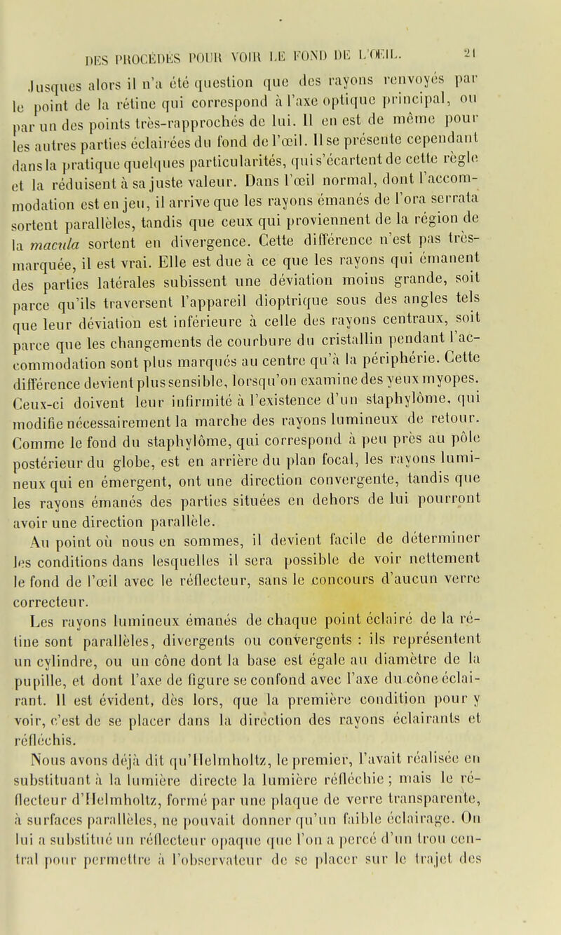 .lusqiios alors il n'a été question que des rayons renvoyés par le point de la rétine qui correspond à l'axe optique principal, ou par un des points très-rapprochés de lui. Il en est de même pour les autres parties éclaiiéesdu Tond de l'œil, lise présente cependant dans la pratique queUpies particularités, qui s'écartent de cette règle et la réduisent à sa juste valeur. Dans lœil normal, dont l'accom- modation est enjeu, il arrive que les rayons émanés de l'ora serrata sortent parallèles, tandis que ceux qui proviennent de la région de la macîda sortent en divergence. Cette différence n'est pas très- marquée, il est vrai. Elle est due h ce que les rayons qui émanent des parties latérales subissent une déviation moins grande, soit parce qu'ils traversent l'appareil dioptrique sous des angles tels que leur déviation est inférieure à celle des rayons centraux, soit parce que les changements de courbure du cristallin pendant l'ac- commodation sont plus marqués au centre qu'à la périphérie. Cette différence devient plus sensible, lorsqu'on examine des yeux myopes. Ceux-ci doivent leur infirmité à l'existence d'un staphylôme, qui modifie nécessairement la marche des rayons lumineux de retour. Comme le fond du staphylôme, qui correspond à peu près au pôle postérieur du globe, est en arrière du plan focal, les rayons lumi- neux qui en émergent, ont une direction convergente, tandis que les rayons émanés des parties situées en dehors de lui pourront avoir une direction parallèle. Au point 011 nous en sommes, il devient facile de déterminer les conditions dans lesquelles il sera possible de voir nettement le fond de l'œil avec le réflecteur, sans le concours d'aucun verre correcteur. Les rayons lumineux émanés de chaque point éclairé de la ré- tine sont parallèles, divergents ou convergents : ils représentent un cylindre, ou un cône dont la base est égale au diamètre de la pupille, et dont l'axe de figure se confond avec l'axe du cône éclai- rant. Il est évident, dès lors, que la première condition pour y voir, c'est de se placer dans la direction des rayons éclairants et réfléchis. Nous avons déjà dit qu'llelmboltz, le premier, l'avait réalisée en substituant à la lumière directe la lumière réfléchie ; mais le ré- flecteur d'IIelmholtz, formé par une plaque de verre transparente, à surfaces parallèles, ne j)ouvait donner (|u'un faible éclairage. Ou lui a substitm; un réflecteur opaque (juc l'on a percé d'un trou cen- tral poiu- permettre à l'observateur de se placer sur le trajet des